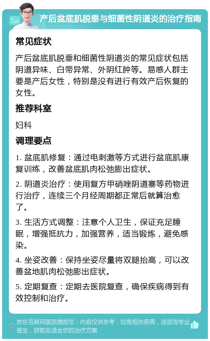 产后盆底肌脱垂与细菌性阴道炎的治疗指南 常见症状 产后盆底肌脱垂和细菌性阴道炎的常见症状包括阴道异味、白带异常、外阴红肿等。易感人群主要是产后女性，特别是没有进行有效产后恢复的女性。 推荐科室 妇科 调理要点 1. 盆底肌修复：通过电刺激等方式进行盆底肌康复训练，改善盆底肌肉松弛膨出症状。 2. 阴道炎治疗：使用复方甲硝唑阴道塞等药物进行治疗，连续三个月经周期都正常后就算治愈了。 3. 生活方式调整：注意个人卫生，保证充足睡眠，增强抵抗力，加强营养，适当锻炼，避免感染。 4. 坐姿改善：保持坐姿尽量将双腿抬高，可以改善盆地肌肉松弛膨出症状。 5. 定期复查：定期去医院复查，确保疾病得到有效控制和治疗。