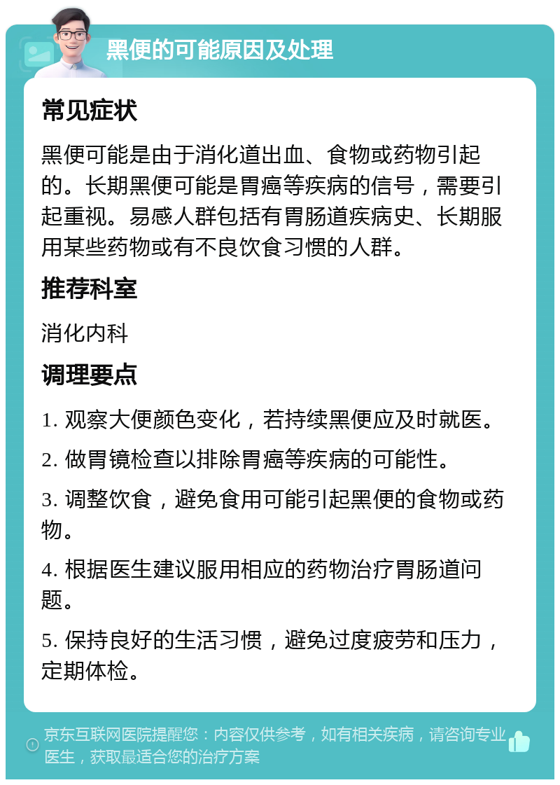 黑便的可能原因及处理 常见症状 黑便可能是由于消化道出血、食物或药物引起的。长期黑便可能是胃癌等疾病的信号，需要引起重视。易感人群包括有胃肠道疾病史、长期服用某些药物或有不良饮食习惯的人群。 推荐科室 消化内科 调理要点 1. 观察大便颜色变化，若持续黑便应及时就医。 2. 做胃镜检查以排除胃癌等疾病的可能性。 3. 调整饮食，避免食用可能引起黑便的食物或药物。 4. 根据医生建议服用相应的药物治疗胃肠道问题。 5. 保持良好的生活习惯，避免过度疲劳和压力，定期体检。