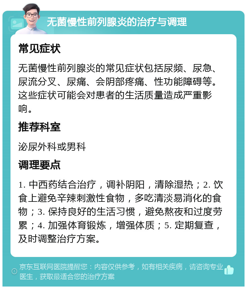 无菌慢性前列腺炎的治疗与调理 常见症状 无菌慢性前列腺炎的常见症状包括尿频、尿急、尿流分叉、尿痛、会阴部疼痛、性功能障碍等。这些症状可能会对患者的生活质量造成严重影响。 推荐科室 泌尿外科或男科 调理要点 1. 中西药结合治疗，调补阴阳，清除湿热；2. 饮食上避免辛辣刺激性食物，多吃清淡易消化的食物；3. 保持良好的生活习惯，避免熬夜和过度劳累；4. 加强体育锻炼，增强体质；5. 定期复查，及时调整治疗方案。