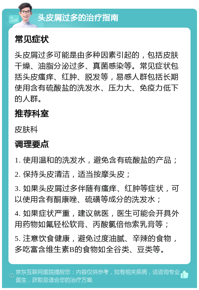 头皮屑过多的治疗指南 常见症状 头皮屑过多可能是由多种因素引起的，包括皮肤干燥、油脂分泌过多、真菌感染等。常见症状包括头皮瘙痒、红肿、脱发等，易感人群包括长期使用含有硫酸盐的洗发水、压力大、免疫力低下的人群。 推荐科室 皮肤科 调理要点 1. 使用温和的洗发水，避免含有硫酸盐的产品； 2. 保持头皮清洁，适当按摩头皮； 3. 如果头皮屑过多伴随有瘙痒、红肿等症状，可以使用含有酮康唑、硫磺等成分的洗发水； 4. 如果症状严重，建议就医，医生可能会开具外用药物如氟轻松软膏、丙酸氯倍他索乳膏等； 5. 注意饮食健康，避免过度油腻、辛辣的食物，多吃富含维生素B的食物如全谷类、豆类等。