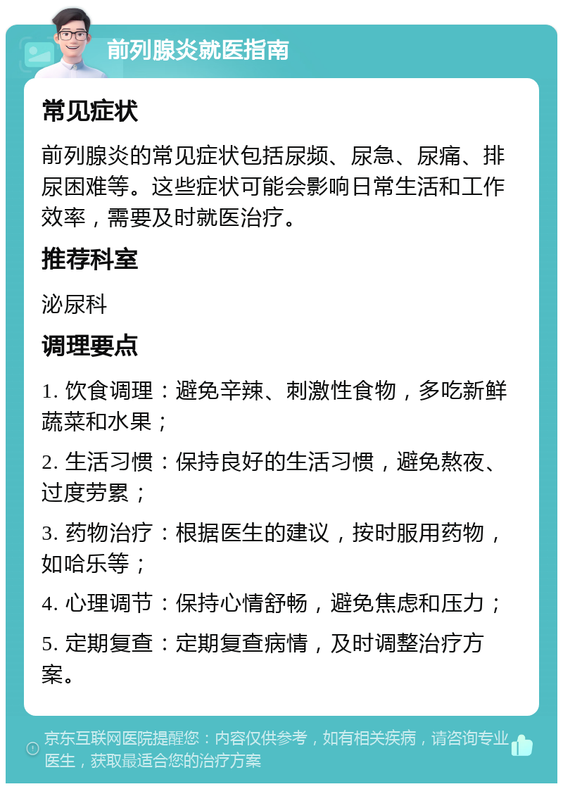 前列腺炎就医指南 常见症状 前列腺炎的常见症状包括尿频、尿急、尿痛、排尿困难等。这些症状可能会影响日常生活和工作效率，需要及时就医治疗。 推荐科室 泌尿科 调理要点 1. 饮食调理：避免辛辣、刺激性食物，多吃新鲜蔬菜和水果； 2. 生活习惯：保持良好的生活习惯，避免熬夜、过度劳累； 3. 药物治疗：根据医生的建议，按时服用药物，如哈乐等； 4. 心理调节：保持心情舒畅，避免焦虑和压力； 5. 定期复查：定期复查病情，及时调整治疗方案。