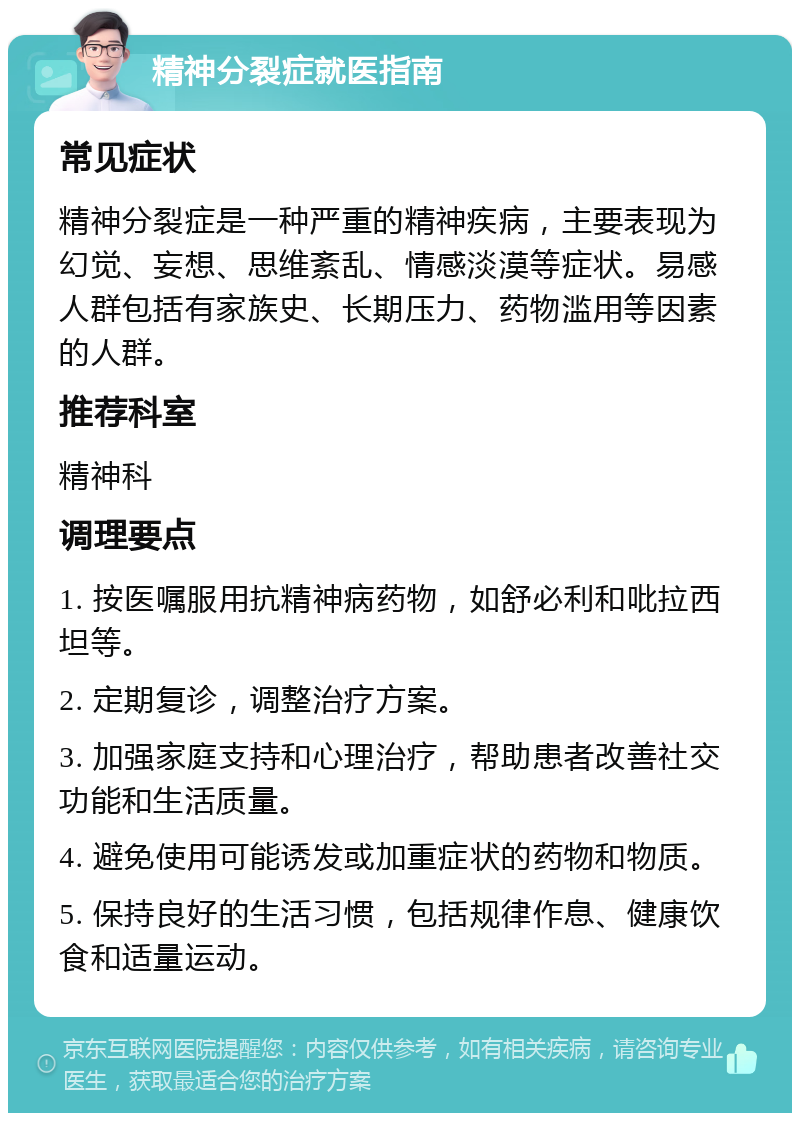 精神分裂症就医指南 常见症状 精神分裂症是一种严重的精神疾病，主要表现为幻觉、妄想、思维紊乱、情感淡漠等症状。易感人群包括有家族史、长期压力、药物滥用等因素的人群。 推荐科室 精神科 调理要点 1. 按医嘱服用抗精神病药物，如舒必利和吡拉西坦等。 2. 定期复诊，调整治疗方案。 3. 加强家庭支持和心理治疗，帮助患者改善社交功能和生活质量。 4. 避免使用可能诱发或加重症状的药物和物质。 5. 保持良好的生活习惯，包括规律作息、健康饮食和适量运动。