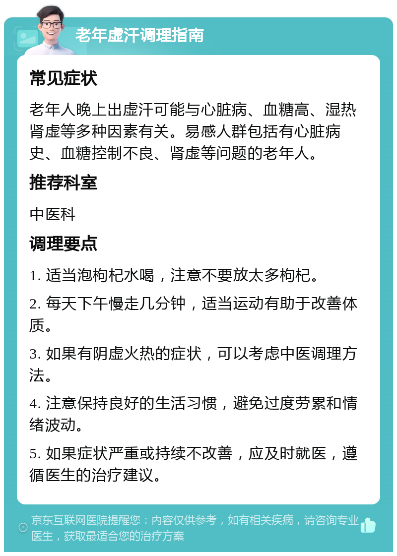 老年虚汗调理指南 常见症状 老年人晚上出虚汗可能与心脏病、血糖高、湿热肾虚等多种因素有关。易感人群包括有心脏病史、血糖控制不良、肾虚等问题的老年人。 推荐科室 中医科 调理要点 1. 适当泡枸杞水喝，注意不要放太多枸杞。 2. 每天下午慢走几分钟，适当运动有助于改善体质。 3. 如果有阴虚火热的症状，可以考虑中医调理方法。 4. 注意保持良好的生活习惯，避免过度劳累和情绪波动。 5. 如果症状严重或持续不改善，应及时就医，遵循医生的治疗建议。