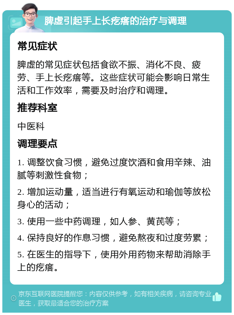 脾虚引起手上长疙瘩的治疗与调理 常见症状 脾虚的常见症状包括食欲不振、消化不良、疲劳、手上长疙瘩等。这些症状可能会影响日常生活和工作效率，需要及时治疗和调理。 推荐科室 中医科 调理要点 1. 调整饮食习惯，避免过度饮酒和食用辛辣、油腻等刺激性食物； 2. 增加运动量，适当进行有氧运动和瑜伽等放松身心的活动； 3. 使用一些中药调理，如人参、黄芪等； 4. 保持良好的作息习惯，避免熬夜和过度劳累； 5. 在医生的指导下，使用外用药物来帮助消除手上的疙瘩。