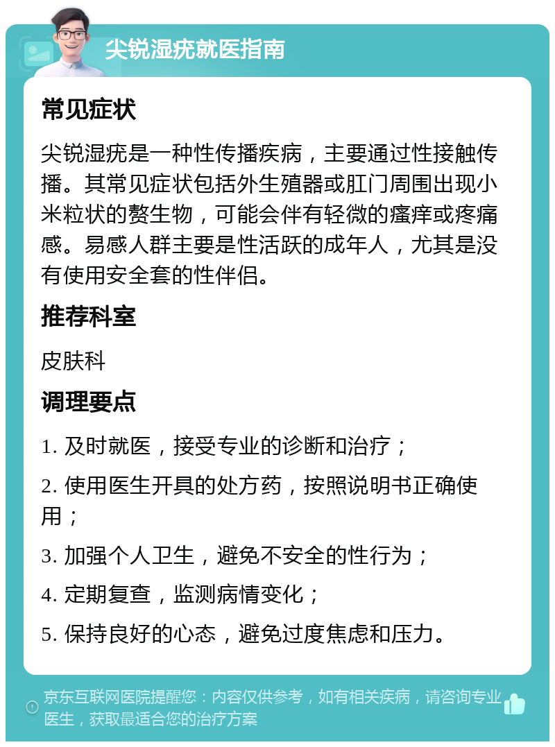 尖锐湿疣就医指南 常见症状 尖锐湿疣是一种性传播疾病，主要通过性接触传播。其常见症状包括外生殖器或肛门周围出现小米粒状的赘生物，可能会伴有轻微的瘙痒或疼痛感。易感人群主要是性活跃的成年人，尤其是没有使用安全套的性伴侣。 推荐科室 皮肤科 调理要点 1. 及时就医，接受专业的诊断和治疗； 2. 使用医生开具的处方药，按照说明书正确使用； 3. 加强个人卫生，避免不安全的性行为； 4. 定期复查，监测病情变化； 5. 保持良好的心态，避免过度焦虑和压力。