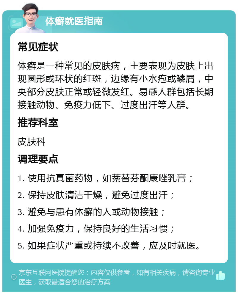 体癣就医指南 常见症状 体癣是一种常见的皮肤病，主要表现为皮肤上出现圆形或环状的红斑，边缘有小水疱或鳞屑，中央部分皮肤正常或轻微发红。易感人群包括长期接触动物、免疫力低下、过度出汗等人群。 推荐科室 皮肤科 调理要点 1. 使用抗真菌药物，如萘替芬酮康唑乳膏； 2. 保持皮肤清洁干燥，避免过度出汗； 3. 避免与患有体癣的人或动物接触； 4. 加强免疫力，保持良好的生活习惯； 5. 如果症状严重或持续不改善，应及时就医。