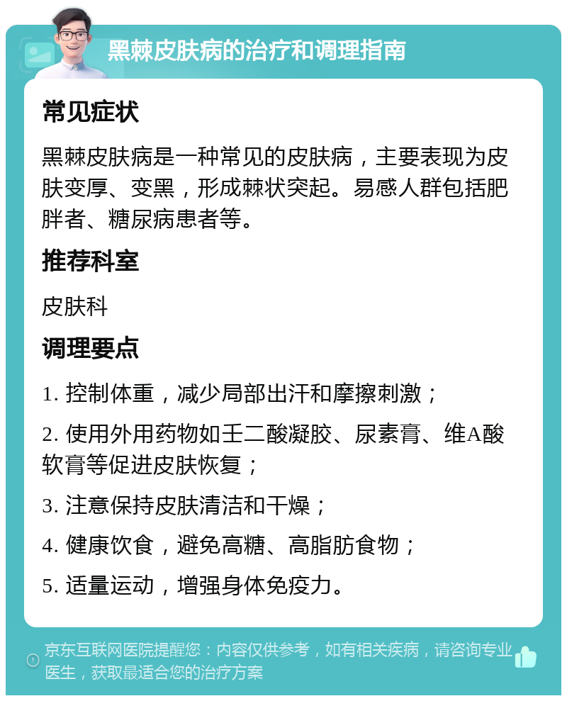 黑棘皮肤病的治疗和调理指南 常见症状 黑棘皮肤病是一种常见的皮肤病，主要表现为皮肤变厚、变黑，形成棘状突起。易感人群包括肥胖者、糖尿病患者等。 推荐科室 皮肤科 调理要点 1. 控制体重，减少局部出汗和摩擦刺激； 2. 使用外用药物如壬二酸凝胶、尿素膏、维A酸软膏等促进皮肤恢复； 3. 注意保持皮肤清洁和干燥； 4. 健康饮食，避免高糖、高脂肪食物； 5. 适量运动，增强身体免疫力。