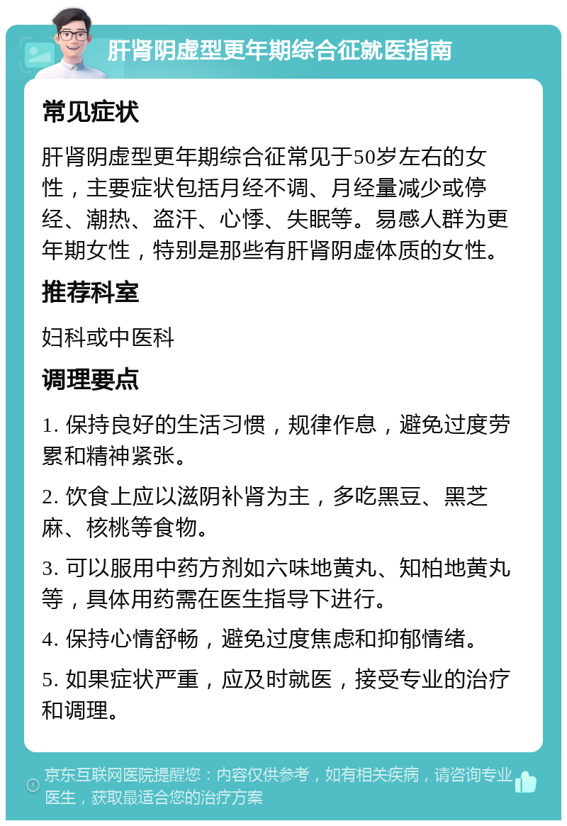 肝肾阴虚型更年期综合征就医指南 常见症状 肝肾阴虚型更年期综合征常见于50岁左右的女性，主要症状包括月经不调、月经量减少或停经、潮热、盗汗、心悸、失眠等。易感人群为更年期女性，特别是那些有肝肾阴虚体质的女性。 推荐科室 妇科或中医科 调理要点 1. 保持良好的生活习惯，规律作息，避免过度劳累和精神紧张。 2. 饮食上应以滋阴补肾为主，多吃黑豆、黑芝麻、核桃等食物。 3. 可以服用中药方剂如六味地黄丸、知柏地黄丸等，具体用药需在医生指导下进行。 4. 保持心情舒畅，避免过度焦虑和抑郁情绪。 5. 如果症状严重，应及时就医，接受专业的治疗和调理。