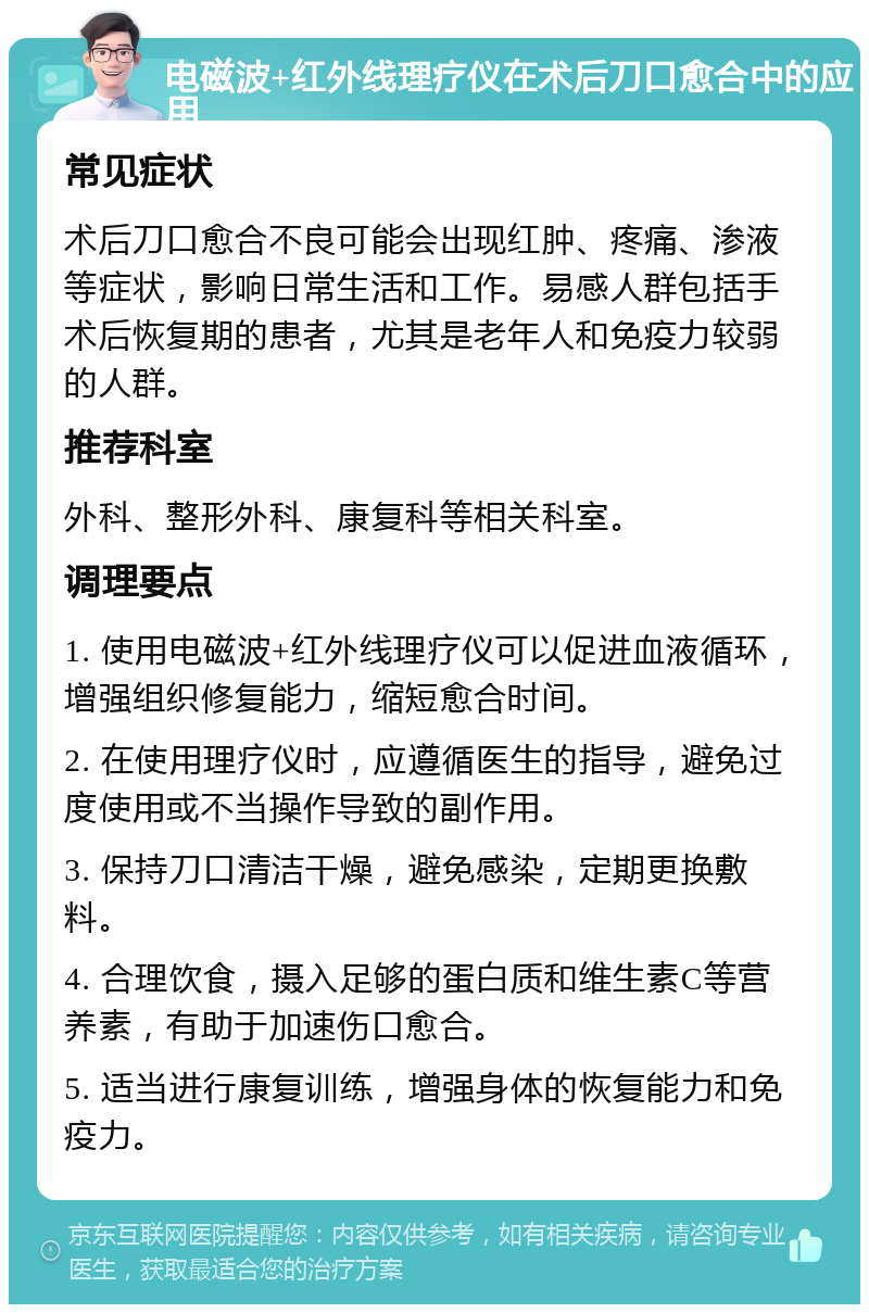 电磁波+红外线理疗仪在术后刀口愈合中的应用 常见症状 术后刀口愈合不良可能会出现红肿、疼痛、渗液等症状，影响日常生活和工作。易感人群包括手术后恢复期的患者，尤其是老年人和免疫力较弱的人群。 推荐科室 外科、整形外科、康复科等相关科室。 调理要点 1. 使用电磁波+红外线理疗仪可以促进血液循环，增强组织修复能力，缩短愈合时间。 2. 在使用理疗仪时，应遵循医生的指导，避免过度使用或不当操作导致的副作用。 3. 保持刀口清洁干燥，避免感染，定期更换敷料。 4. 合理饮食，摄入足够的蛋白质和维生素C等营养素，有助于加速伤口愈合。 5. 适当进行康复训练，增强身体的恢复能力和免疫力。