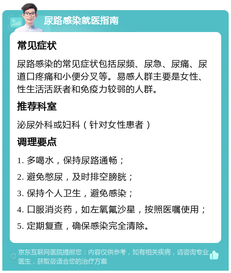 尿路感染就医指南 常见症状 尿路感染的常见症状包括尿频、尿急、尿痛、尿道口疼痛和小便分叉等。易感人群主要是女性、性生活活跃者和免疫力较弱的人群。 推荐科室 泌尿外科或妇科（针对女性患者） 调理要点 1. 多喝水，保持尿路通畅； 2. 避免憋尿，及时排空膀胱； 3. 保持个人卫生，避免感染； 4. 口服消炎药，如左氧氟沙星，按照医嘱使用； 5. 定期复查，确保感染完全清除。