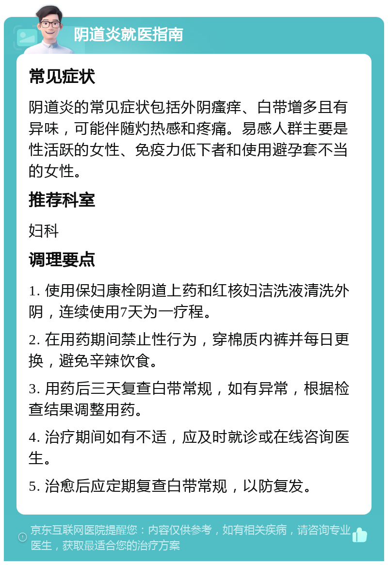 阴道炎就医指南 常见症状 阴道炎的常见症状包括外阴瘙痒、白带增多且有异味，可能伴随灼热感和疼痛。易感人群主要是性活跃的女性、免疫力低下者和使用避孕套不当的女性。 推荐科室 妇科 调理要点 1. 使用保妇康栓阴道上药和红核妇洁洗液清洗外阴，连续使用7天为一疗程。 2. 在用药期间禁止性行为，穿棉质内裤并每日更换，避免辛辣饮食。 3. 用药后三天复查白带常规，如有异常，根据检查结果调整用药。 4. 治疗期间如有不适，应及时就诊或在线咨询医生。 5. 治愈后应定期复查白带常规，以防复发。