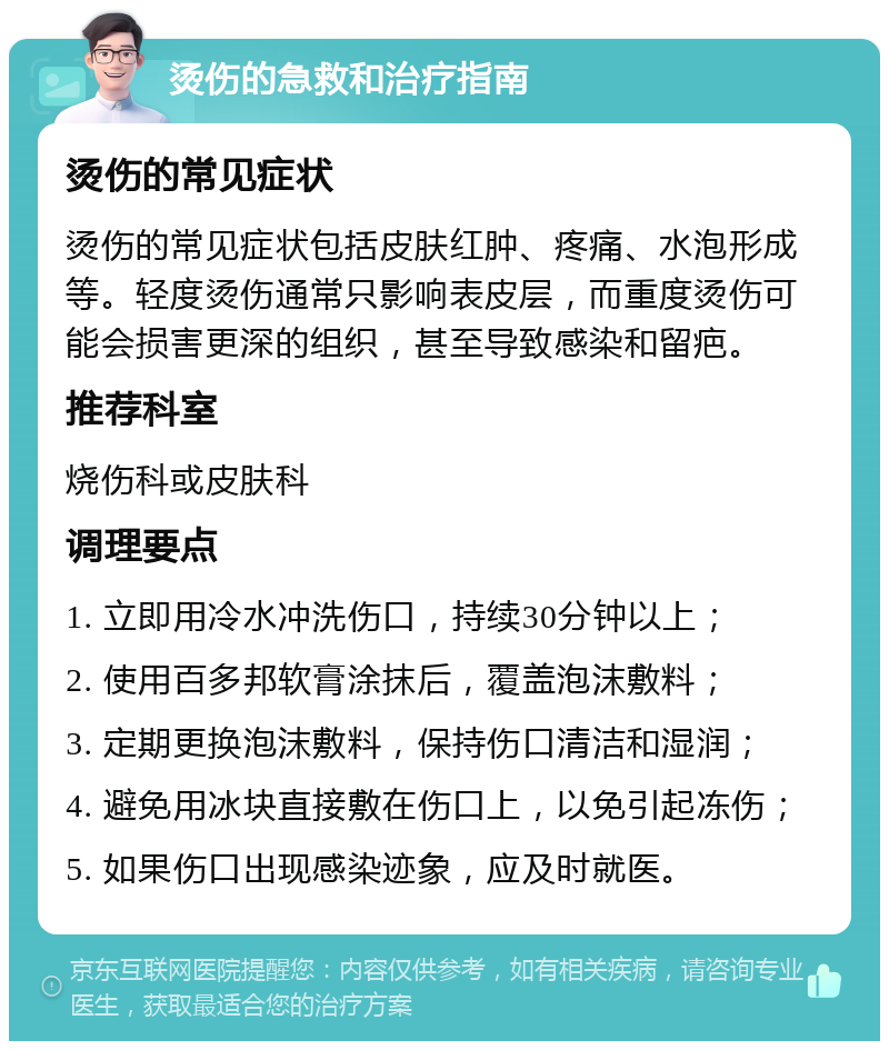 烫伤的急救和治疗指南 烫伤的常见症状 烫伤的常见症状包括皮肤红肿、疼痛、水泡形成等。轻度烫伤通常只影响表皮层，而重度烫伤可能会损害更深的组织，甚至导致感染和留疤。 推荐科室 烧伤科或皮肤科 调理要点 1. 立即用冷水冲洗伤口，持续30分钟以上； 2. 使用百多邦软膏涂抹后，覆盖泡沫敷料； 3. 定期更换泡沫敷料，保持伤口清洁和湿润； 4. 避免用冰块直接敷在伤口上，以免引起冻伤； 5. 如果伤口出现感染迹象，应及时就医。