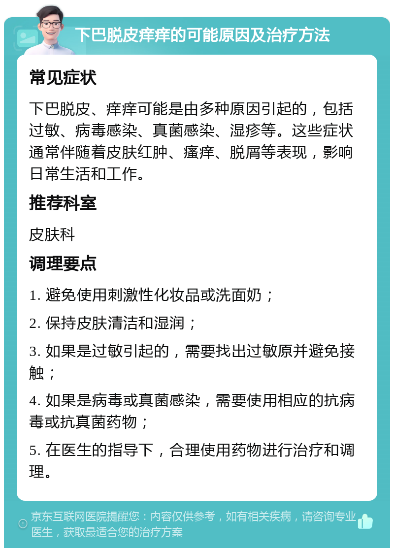 下巴脱皮痒痒的可能原因及治疗方法 常见症状 下巴脱皮、痒痒可能是由多种原因引起的，包括过敏、病毒感染、真菌感染、湿疹等。这些症状通常伴随着皮肤红肿、瘙痒、脱屑等表现，影响日常生活和工作。 推荐科室 皮肤科 调理要点 1. 避免使用刺激性化妆品或洗面奶； 2. 保持皮肤清洁和湿润； 3. 如果是过敏引起的，需要找出过敏原并避免接触； 4. 如果是病毒或真菌感染，需要使用相应的抗病毒或抗真菌药物； 5. 在医生的指导下，合理使用药物进行治疗和调理。