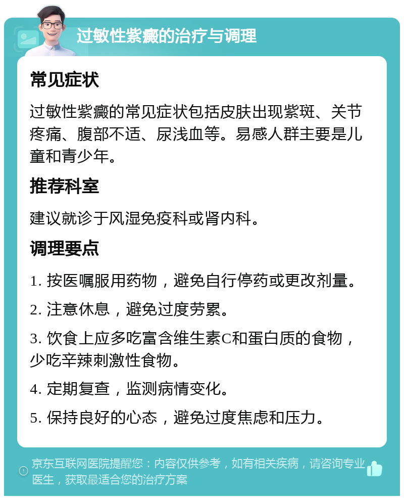 过敏性紫癜的治疗与调理 常见症状 过敏性紫癜的常见症状包括皮肤出现紫斑、关节疼痛、腹部不适、尿浅血等。易感人群主要是儿童和青少年。 推荐科室 建议就诊于风湿免疫科或肾内科。 调理要点 1. 按医嘱服用药物，避免自行停药或更改剂量。 2. 注意休息，避免过度劳累。 3. 饮食上应多吃富含维生素C和蛋白质的食物，少吃辛辣刺激性食物。 4. 定期复查，监测病情变化。 5. 保持良好的心态，避免过度焦虑和压力。