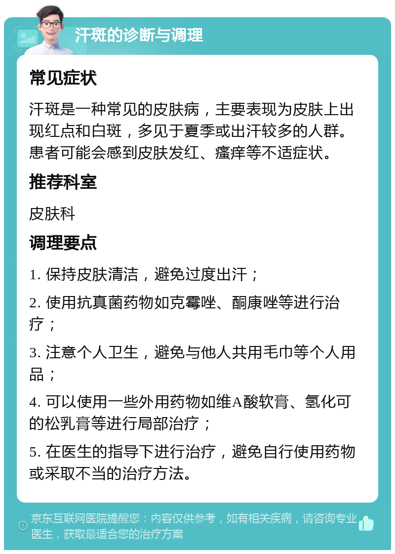 汗斑的诊断与调理 常见症状 汗斑是一种常见的皮肤病，主要表现为皮肤上出现红点和白斑，多见于夏季或出汗较多的人群。患者可能会感到皮肤发红、瘙痒等不适症状。 推荐科室 皮肤科 调理要点 1. 保持皮肤清洁，避免过度出汗； 2. 使用抗真菌药物如克霉唑、酮康唑等进行治疗； 3. 注意个人卫生，避免与他人共用毛巾等个人用品； 4. 可以使用一些外用药物如维A酸软膏、氢化可的松乳膏等进行局部治疗； 5. 在医生的指导下进行治疗，避免自行使用药物或采取不当的治疗方法。