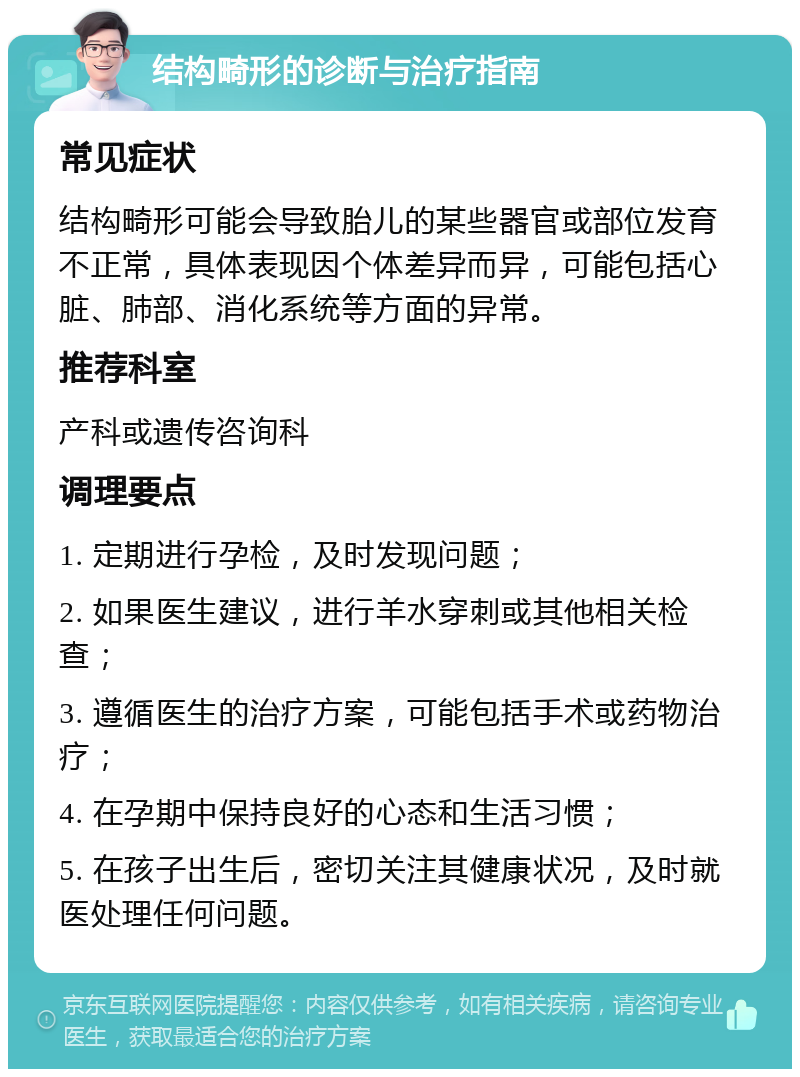 结构畸形的诊断与治疗指南 常见症状 结构畸形可能会导致胎儿的某些器官或部位发育不正常，具体表现因个体差异而异，可能包括心脏、肺部、消化系统等方面的异常。 推荐科室 产科或遗传咨询科 调理要点 1. 定期进行孕检，及时发现问题； 2. 如果医生建议，进行羊水穿刺或其他相关检查； 3. 遵循医生的治疗方案，可能包括手术或药物治疗； 4. 在孕期中保持良好的心态和生活习惯； 5. 在孩子出生后，密切关注其健康状况，及时就医处理任何问题。