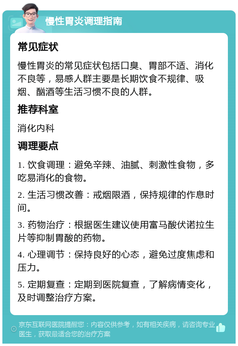 慢性胃炎调理指南 常见症状 慢性胃炎的常见症状包括口臭、胃部不适、消化不良等，易感人群主要是长期饮食不规律、吸烟、酗酒等生活习惯不良的人群。 推荐科室 消化内科 调理要点 1. 饮食调理：避免辛辣、油腻、刺激性食物，多吃易消化的食物。 2. 生活习惯改善：戒烟限酒，保持规律的作息时间。 3. 药物治疗：根据医生建议使用富马酸伏诺拉生片等抑制胃酸的药物。 4. 心理调节：保持良好的心态，避免过度焦虑和压力。 5. 定期复查：定期到医院复查，了解病情变化，及时调整治疗方案。