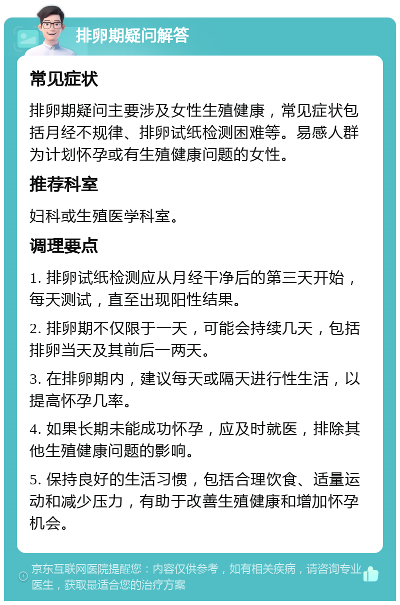 排卵期疑问解答 常见症状 排卵期疑问主要涉及女性生殖健康，常见症状包括月经不规律、排卵试纸检测困难等。易感人群为计划怀孕或有生殖健康问题的女性。 推荐科室 妇科或生殖医学科室。 调理要点 1. 排卵试纸检测应从月经干净后的第三天开始，每天测试，直至出现阳性结果。 2. 排卵期不仅限于一天，可能会持续几天，包括排卵当天及其前后一两天。 3. 在排卵期内，建议每天或隔天进行性生活，以提高怀孕几率。 4. 如果长期未能成功怀孕，应及时就医，排除其他生殖健康问题的影响。 5. 保持良好的生活习惯，包括合理饮食、适量运动和减少压力，有助于改善生殖健康和增加怀孕机会。