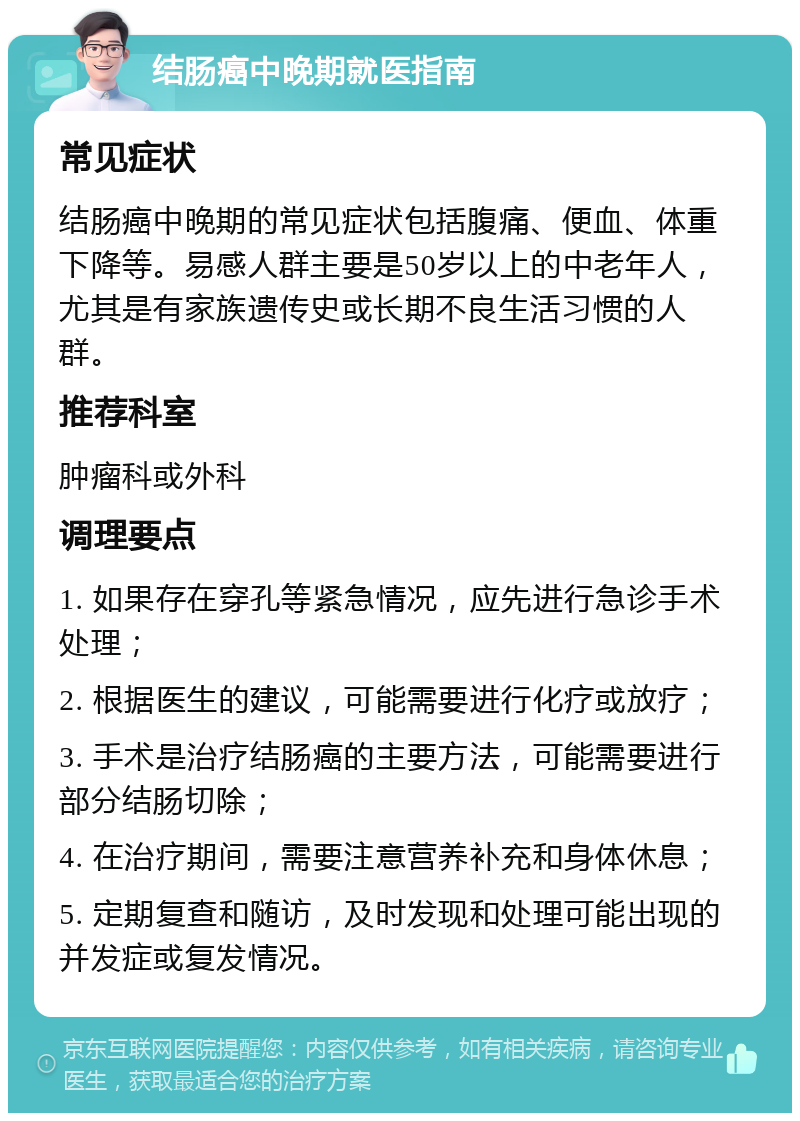 结肠癌中晚期就医指南 常见症状 结肠癌中晚期的常见症状包括腹痛、便血、体重下降等。易感人群主要是50岁以上的中老年人，尤其是有家族遗传史或长期不良生活习惯的人群。 推荐科室 肿瘤科或外科 调理要点 1. 如果存在穿孔等紧急情况，应先进行急诊手术处理； 2. 根据医生的建议，可能需要进行化疗或放疗； 3. 手术是治疗结肠癌的主要方法，可能需要进行部分结肠切除； 4. 在治疗期间，需要注意营养补充和身体休息； 5. 定期复查和随访，及时发现和处理可能出现的并发症或复发情况。