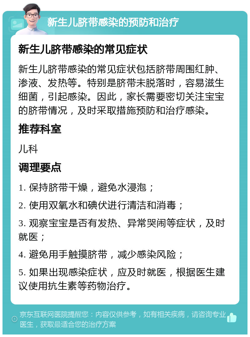 新生儿脐带感染的预防和治疗 新生儿脐带感染的常见症状 新生儿脐带感染的常见症状包括脐带周围红肿、渗液、发热等。特别是脐带未脱落时，容易滋生细菌，引起感染。因此，家长需要密切关注宝宝的脐带情况，及时采取措施预防和治疗感染。 推荐科室 儿科 调理要点 1. 保持脐带干燥，避免水浸泡； 2. 使用双氧水和碘伏进行清洁和消毒； 3. 观察宝宝是否有发热、异常哭闹等症状，及时就医； 4. 避免用手触摸脐带，减少感染风险； 5. 如果出现感染症状，应及时就医，根据医生建议使用抗生素等药物治疗。