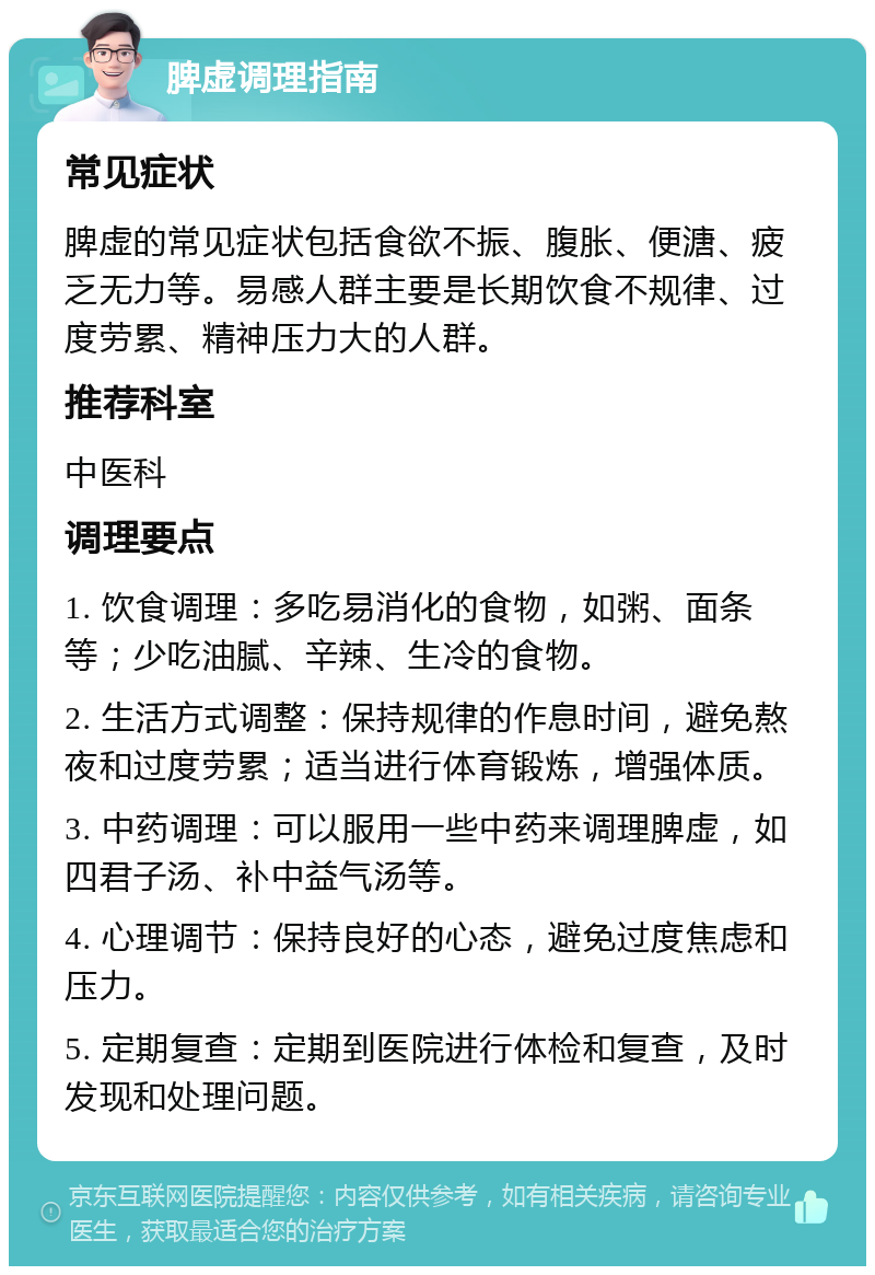 脾虚调理指南 常见症状 脾虚的常见症状包括食欲不振、腹胀、便溏、疲乏无力等。易感人群主要是长期饮食不规律、过度劳累、精神压力大的人群。 推荐科室 中医科 调理要点 1. 饮食调理：多吃易消化的食物，如粥、面条等；少吃油腻、辛辣、生冷的食物。 2. 生活方式调整：保持规律的作息时间，避免熬夜和过度劳累；适当进行体育锻炼，增强体质。 3. 中药调理：可以服用一些中药来调理脾虚，如四君子汤、补中益气汤等。 4. 心理调节：保持良好的心态，避免过度焦虑和压力。 5. 定期复查：定期到医院进行体检和复查，及时发现和处理问题。