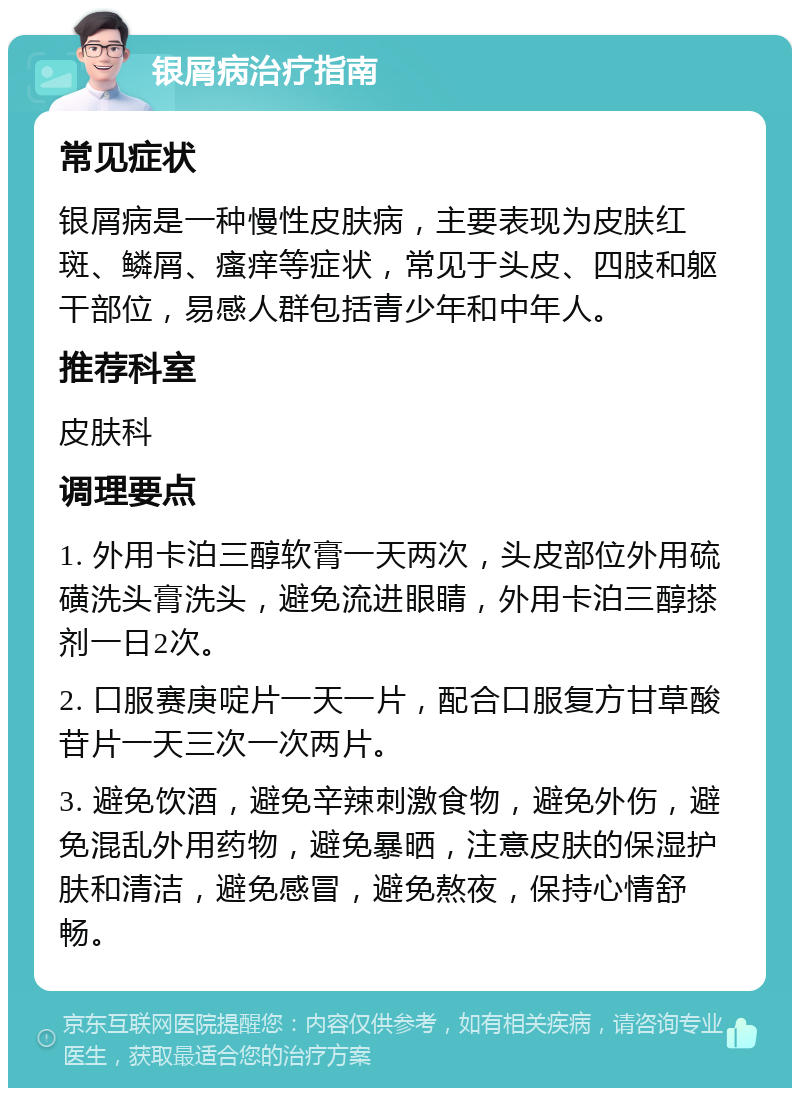 银屑病治疗指南 常见症状 银屑病是一种慢性皮肤病，主要表现为皮肤红斑、鳞屑、瘙痒等症状，常见于头皮、四肢和躯干部位，易感人群包括青少年和中年人。 推荐科室 皮肤科 调理要点 1. 外用卡泊三醇软膏一天两次，头皮部位外用硫磺洗头膏洗头，避免流进眼睛，外用卡泊三醇搽剂一日2次。 2. 口服赛庚啶片一天一片，配合口服复方甘草酸苷片一天三次一次两片。 3. 避免饮酒，避免辛辣刺激食物，避免外伤，避免混乱外用药物，避免暴晒，注意皮肤的保湿护肤和清洁，避免感冒，避免熬夜，保持心情舒畅。