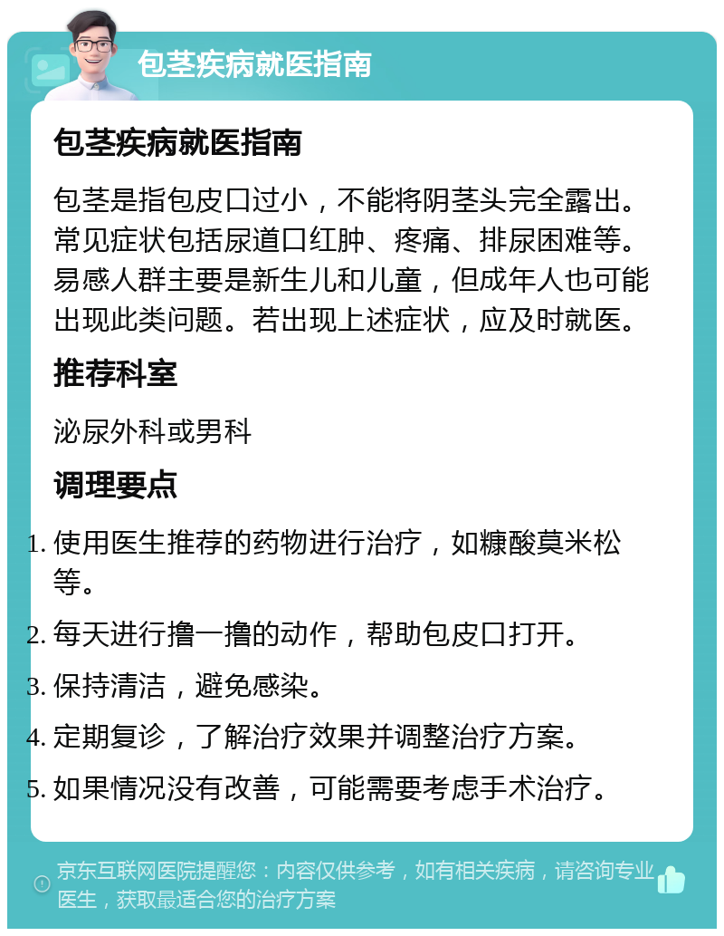 包茎疾病就医指南 包茎疾病就医指南 包茎是指包皮口过小，不能将阴茎头完全露出。常见症状包括尿道口红肿、疼痛、排尿困难等。易感人群主要是新生儿和儿童，但成年人也可能出现此类问题。若出现上述症状，应及时就医。 推荐科室 泌尿外科或男科 调理要点 使用医生推荐的药物进行治疗，如糠酸莫米松等。 每天进行撸一撸的动作，帮助包皮口打开。 保持清洁，避免感染。 定期复诊，了解治疗效果并调整治疗方案。 如果情况没有改善，可能需要考虑手术治疗。