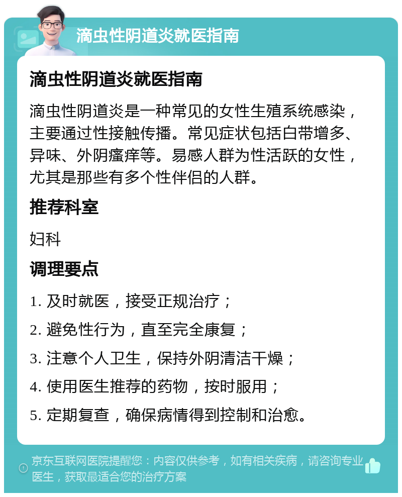 滴虫性阴道炎就医指南 滴虫性阴道炎就医指南 滴虫性阴道炎是一种常见的女性生殖系统感染，主要通过性接触传播。常见症状包括白带增多、异味、外阴瘙痒等。易感人群为性活跃的女性，尤其是那些有多个性伴侣的人群。 推荐科室 妇科 调理要点 1. 及时就医，接受正规治疗； 2. 避免性行为，直至完全康复； 3. 注意个人卫生，保持外阴清洁干燥； 4. 使用医生推荐的药物，按时服用； 5. 定期复查，确保病情得到控制和治愈。