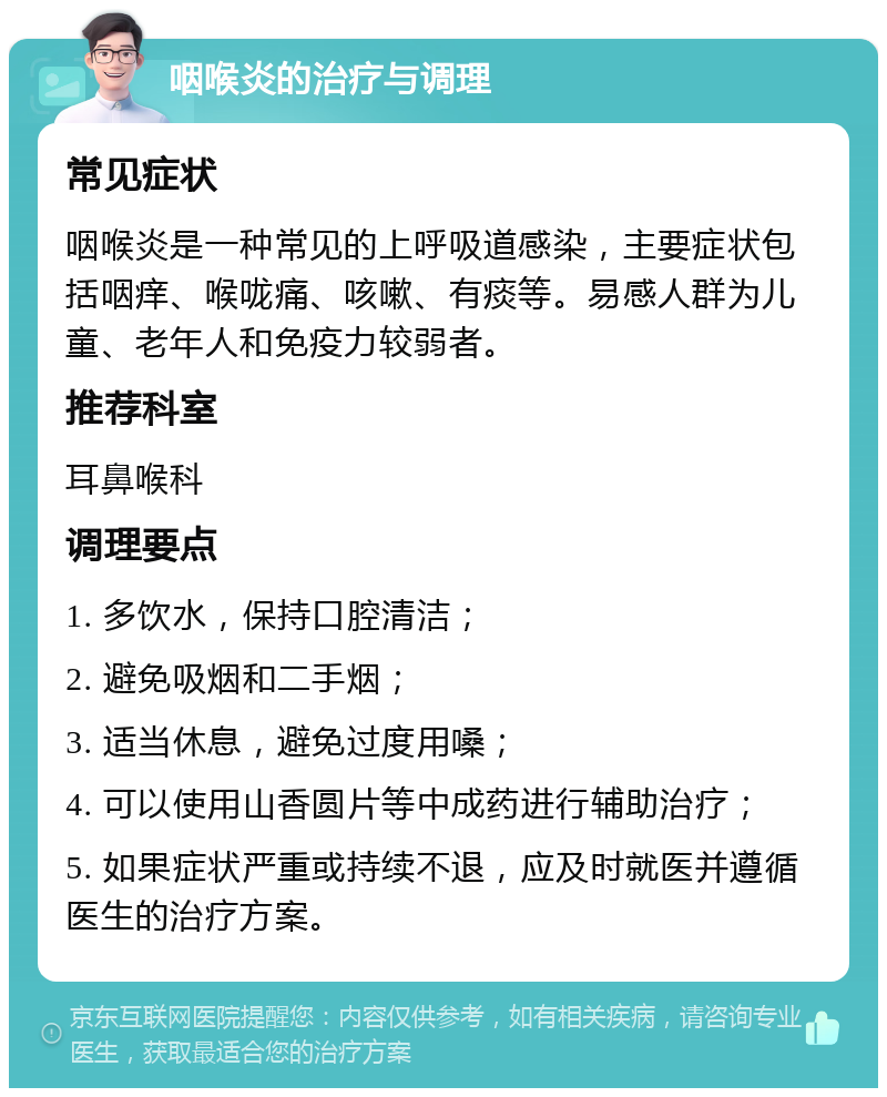 咽喉炎的治疗与调理 常见症状 咽喉炎是一种常见的上呼吸道感染，主要症状包括咽痒、喉咙痛、咳嗽、有痰等。易感人群为儿童、老年人和免疫力较弱者。 推荐科室 耳鼻喉科 调理要点 1. 多饮水，保持口腔清洁； 2. 避免吸烟和二手烟； 3. 适当休息，避免过度用嗓； 4. 可以使用山香圆片等中成药进行辅助治疗； 5. 如果症状严重或持续不退，应及时就医并遵循医生的治疗方案。