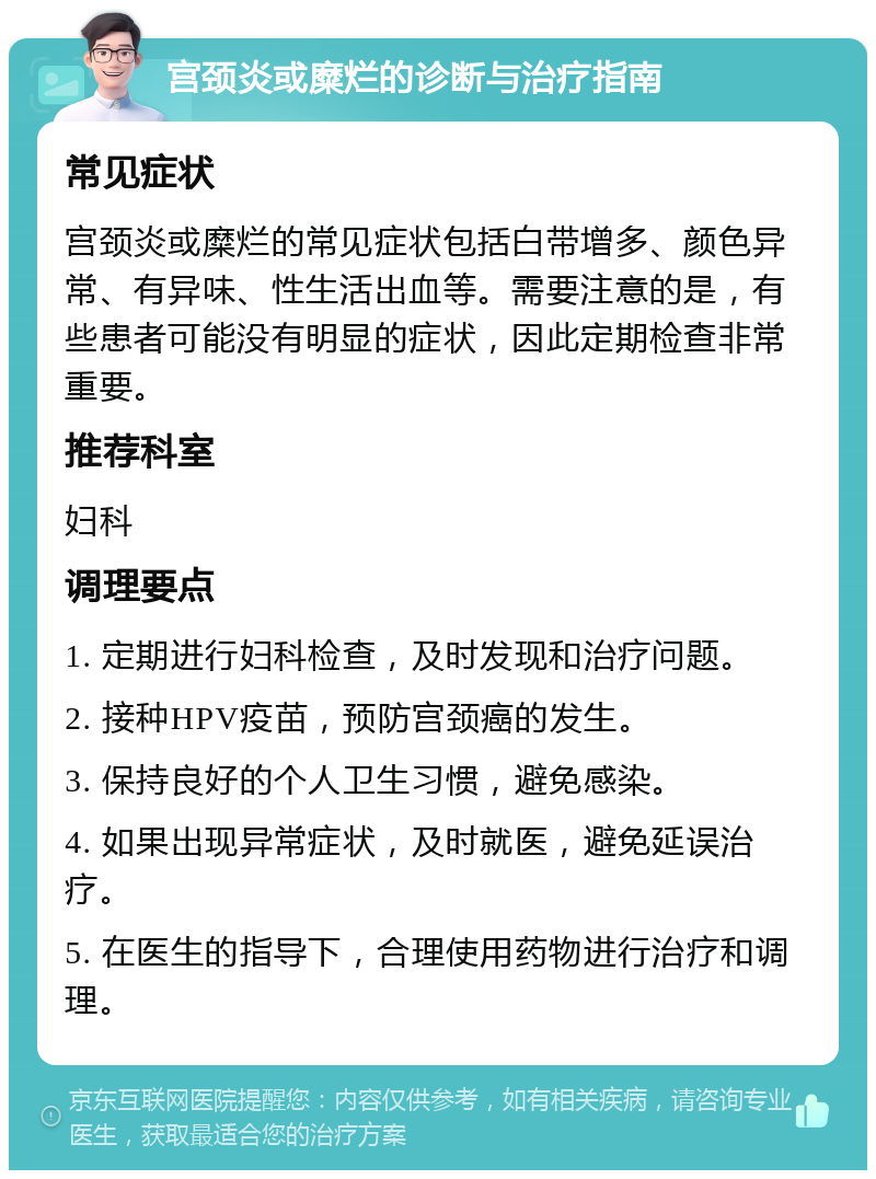 宫颈炎或糜烂的诊断与治疗指南 常见症状 宫颈炎或糜烂的常见症状包括白带增多、颜色异常、有异味、性生活出血等。需要注意的是，有些患者可能没有明显的症状，因此定期检查非常重要。 推荐科室 妇科 调理要点 1. 定期进行妇科检查，及时发现和治疗问题。 2. 接种HPV疫苗，预防宫颈癌的发生。 3. 保持良好的个人卫生习惯，避免感染。 4. 如果出现异常症状，及时就医，避免延误治疗。 5. 在医生的指导下，合理使用药物进行治疗和调理。