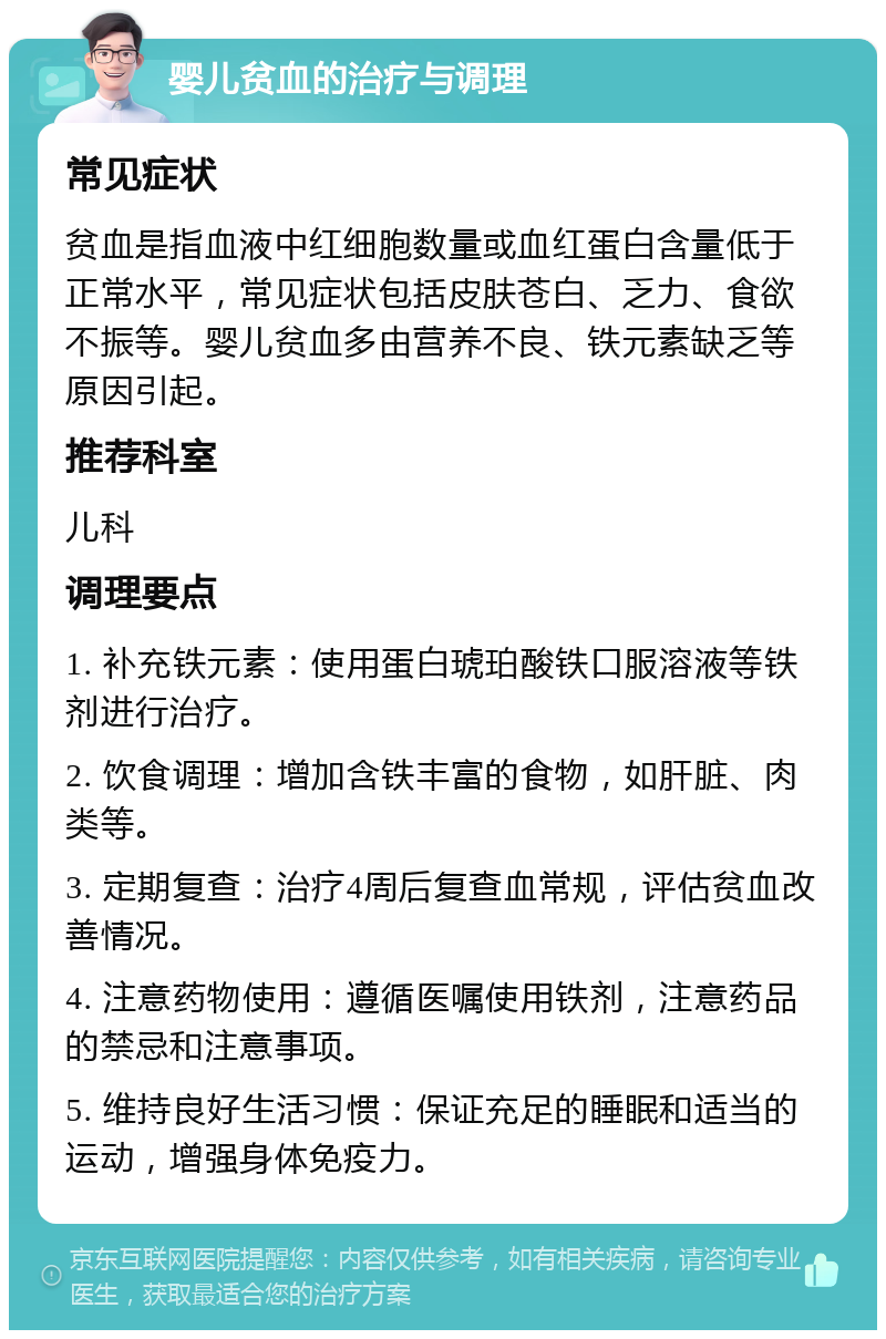 婴儿贫血的治疗与调理 常见症状 贫血是指血液中红细胞数量或血红蛋白含量低于正常水平，常见症状包括皮肤苍白、乏力、食欲不振等。婴儿贫血多由营养不良、铁元素缺乏等原因引起。 推荐科室 儿科 调理要点 1. 补充铁元素：使用蛋白琥珀酸铁口服溶液等铁剂进行治疗。 2. 饮食调理：增加含铁丰富的食物，如肝脏、肉类等。 3. 定期复查：治疗4周后复查血常规，评估贫血改善情况。 4. 注意药物使用：遵循医嘱使用铁剂，注意药品的禁忌和注意事项。 5. 维持良好生活习惯：保证充足的睡眠和适当的运动，增强身体免疫力。