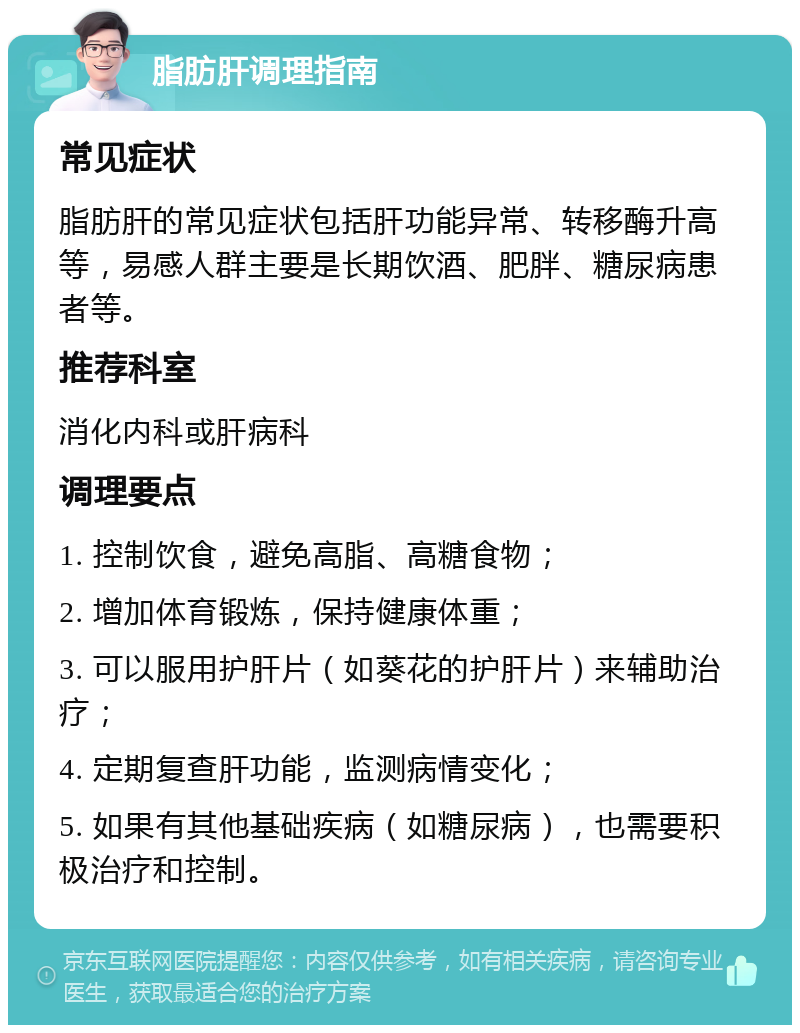 脂肪肝调理指南 常见症状 脂肪肝的常见症状包括肝功能异常、转移酶升高等，易感人群主要是长期饮酒、肥胖、糖尿病患者等。 推荐科室 消化内科或肝病科 调理要点 1. 控制饮食，避免高脂、高糖食物； 2. 增加体育锻炼，保持健康体重； 3. 可以服用护肝片（如葵花的护肝片）来辅助治疗； 4. 定期复查肝功能，监测病情变化； 5. 如果有其他基础疾病（如糖尿病），也需要积极治疗和控制。