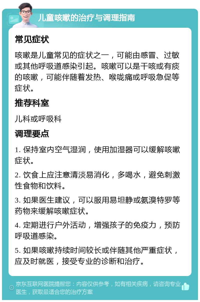 儿童咳嗽的治疗与调理指南 常见症状 咳嗽是儿童常见的症状之一，可能由感冒、过敏或其他呼吸道感染引起。咳嗽可以是干咳或有痰的咳嗽，可能伴随着发热、喉咙痛或呼吸急促等症状。 推荐科室 儿科或呼吸科 调理要点 1. 保持室内空气湿润，使用加湿器可以缓解咳嗽症状。 2. 饮食上应注意清淡易消化，多喝水，避免刺激性食物和饮料。 3. 如果医生建议，可以服用易坦静或氨溴特罗等药物来缓解咳嗽症状。 4. 定期进行户外活动，增强孩子的免疫力，预防呼吸道感染。 5. 如果咳嗽持续时间较长或伴随其他严重症状，应及时就医，接受专业的诊断和治疗。