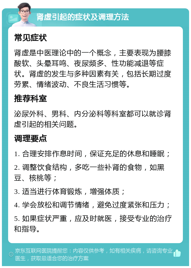 肾虚引起的症状及调理方法 常见症状 肾虚是中医理论中的一个概念，主要表现为腰膝酸软、头晕耳鸣、夜尿频多、性功能减退等症状。肾虚的发生与多种因素有关，包括长期过度劳累、情绪波动、不良生活习惯等。 推荐科室 泌尿外科、男科、内分泌科等科室都可以就诊肾虚引起的相关问题。 调理要点 1. 合理安排作息时间，保证充足的休息和睡眠； 2. 调整饮食结构，多吃一些补肾的食物，如黑豆、核桃等； 3. 适当进行体育锻炼，增强体质； 4. 学会放松和调节情绪，避免过度紧张和压力； 5. 如果症状严重，应及时就医，接受专业的治疗和指导。