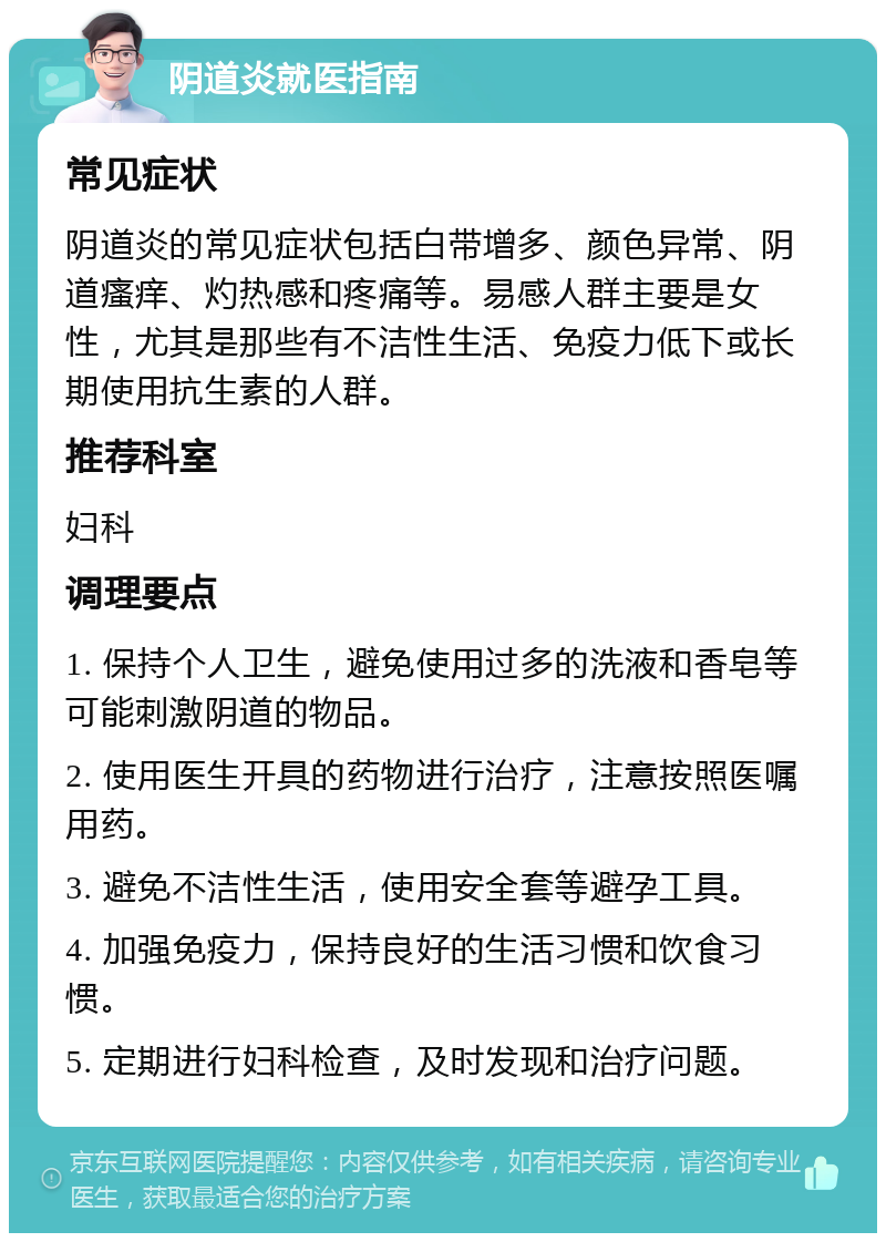 阴道炎就医指南 常见症状 阴道炎的常见症状包括白带增多、颜色异常、阴道瘙痒、灼热感和疼痛等。易感人群主要是女性，尤其是那些有不洁性生活、免疫力低下或长期使用抗生素的人群。 推荐科室 妇科 调理要点 1. 保持个人卫生，避免使用过多的洗液和香皂等可能刺激阴道的物品。 2. 使用医生开具的药物进行治疗，注意按照医嘱用药。 3. 避免不洁性生活，使用安全套等避孕工具。 4. 加强免疫力，保持良好的生活习惯和饮食习惯。 5. 定期进行妇科检查，及时发现和治疗问题。