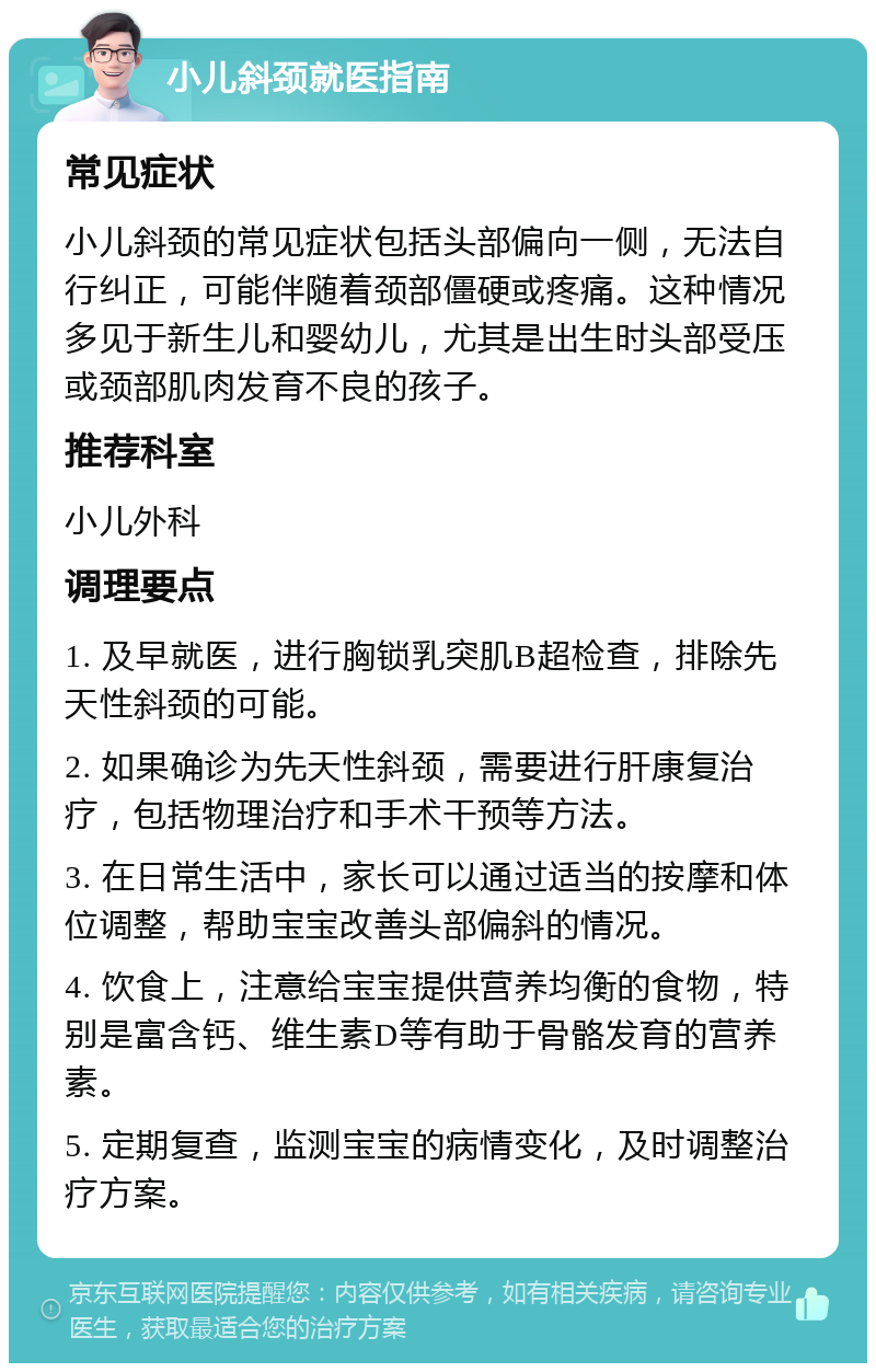 小儿斜颈就医指南 常见症状 小儿斜颈的常见症状包括头部偏向一侧，无法自行纠正，可能伴随着颈部僵硬或疼痛。这种情况多见于新生儿和婴幼儿，尤其是出生时头部受压或颈部肌肉发育不良的孩子。 推荐科室 小儿外科 调理要点 1. 及早就医，进行胸锁乳突肌B超检查，排除先天性斜颈的可能。 2. 如果确诊为先天性斜颈，需要进行肝康复治疗，包括物理治疗和手术干预等方法。 3. 在日常生活中，家长可以通过适当的按摩和体位调整，帮助宝宝改善头部偏斜的情况。 4. 饮食上，注意给宝宝提供营养均衡的食物，特别是富含钙、维生素D等有助于骨骼发育的营养素。 5. 定期复查，监测宝宝的病情变化，及时调整治疗方案。