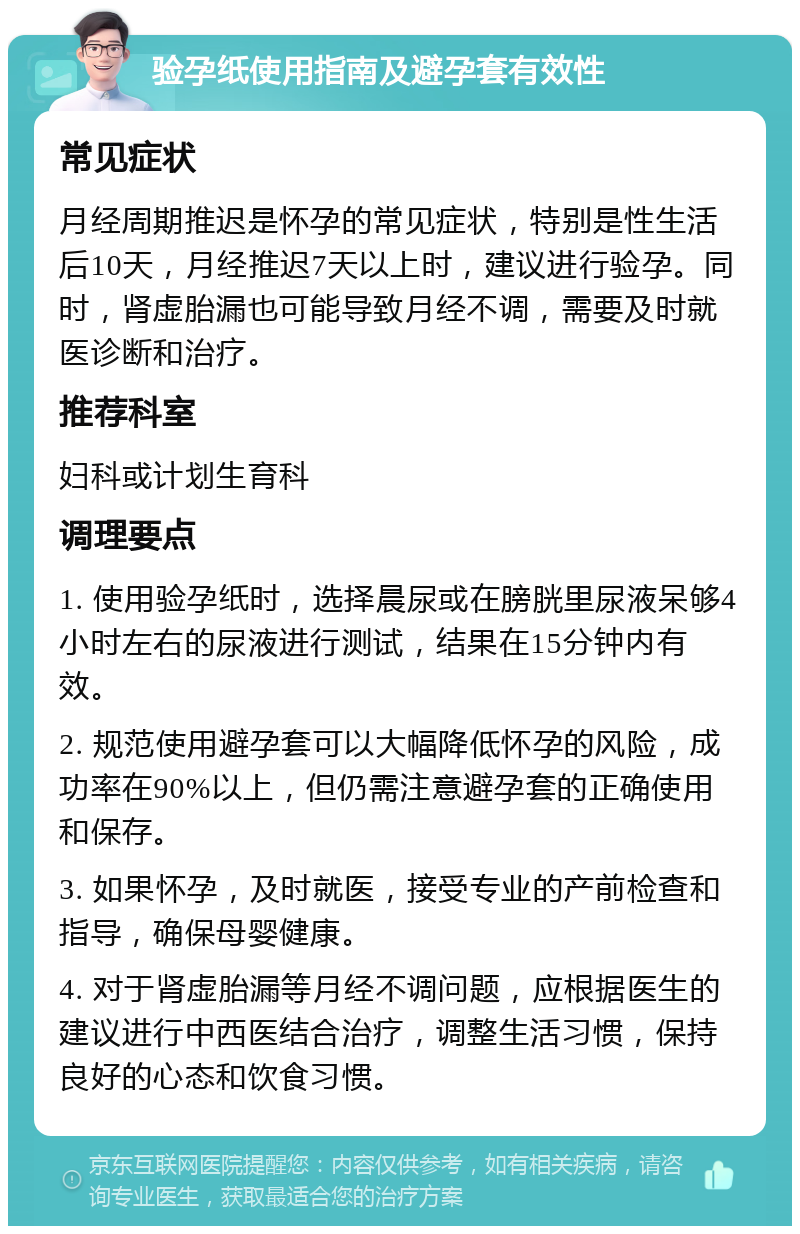 验孕纸使用指南及避孕套有效性 常见症状 月经周期推迟是怀孕的常见症状，特别是性生活后10天，月经推迟7天以上时，建议进行验孕。同时，肾虚胎漏也可能导致月经不调，需要及时就医诊断和治疗。 推荐科室 妇科或计划生育科 调理要点 1. 使用验孕纸时，选择晨尿或在膀胱里尿液呆够4小时左右的尿液进行测试，结果在15分钟内有效。 2. 规范使用避孕套可以大幅降低怀孕的风险，成功率在90%以上，但仍需注意避孕套的正确使用和保存。 3. 如果怀孕，及时就医，接受专业的产前检查和指导，确保母婴健康。 4. 对于肾虚胎漏等月经不调问题，应根据医生的建议进行中西医结合治疗，调整生活习惯，保持良好的心态和饮食习惯。