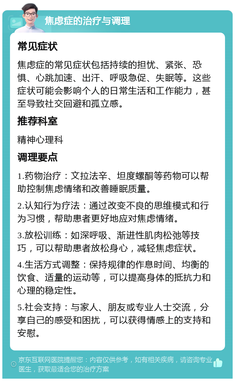 焦虑症的治疗与调理 常见症状 焦虑症的常见症状包括持续的担忧、紧张、恐惧、心跳加速、出汗、呼吸急促、失眠等。这些症状可能会影响个人的日常生活和工作能力，甚至导致社交回避和孤立感。 推荐科室 精神心理科 调理要点 1.药物治疗：文拉法辛、坦度螺酮等药物可以帮助控制焦虑情绪和改善睡眠质量。 2.认知行为疗法：通过改变不良的思维模式和行为习惯，帮助患者更好地应对焦虑情绪。 3.放松训练：如深呼吸、渐进性肌肉松弛等技巧，可以帮助患者放松身心，减轻焦虑症状。 4.生活方式调整：保持规律的作息时间、均衡的饮食、适量的运动等，可以提高身体的抵抗力和心理的稳定性。 5.社会支持：与家人、朋友或专业人士交流，分享自己的感受和困扰，可以获得情感上的支持和安慰。