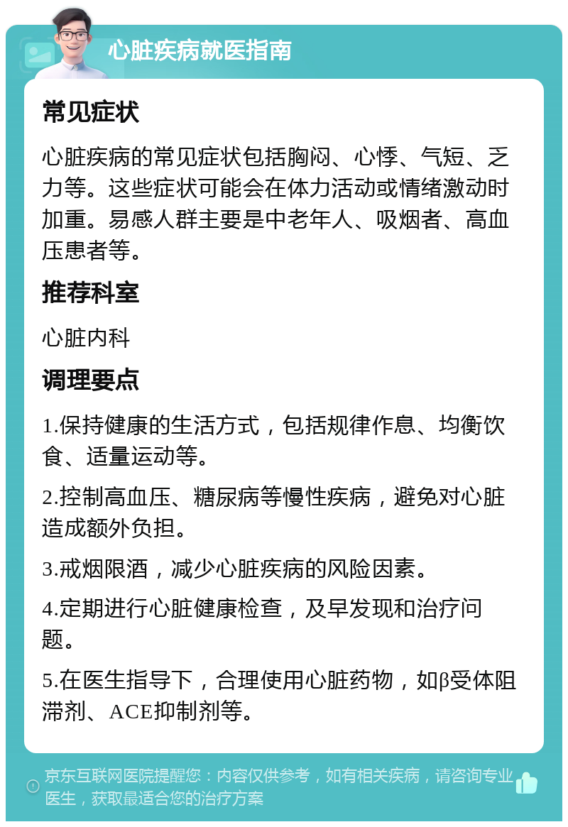 心脏疾病就医指南 常见症状 心脏疾病的常见症状包括胸闷、心悸、气短、乏力等。这些症状可能会在体力活动或情绪激动时加重。易感人群主要是中老年人、吸烟者、高血压患者等。 推荐科室 心脏内科 调理要点 1.保持健康的生活方式，包括规律作息、均衡饮食、适量运动等。 2.控制高血压、糖尿病等慢性疾病，避免对心脏造成额外负担。 3.戒烟限酒，减少心脏疾病的风险因素。 4.定期进行心脏健康检查，及早发现和治疗问题。 5.在医生指导下，合理使用心脏药物，如β受体阻滞剂、ACE抑制剂等。