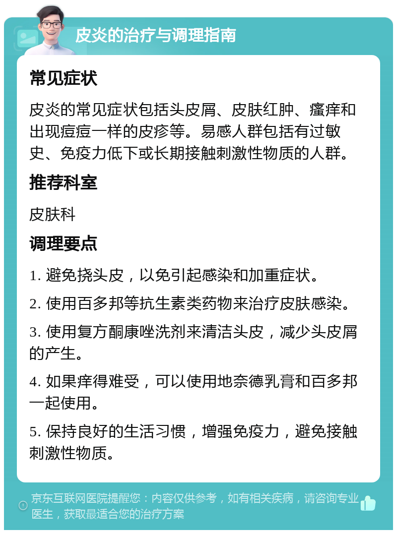 皮炎的治疗与调理指南 常见症状 皮炎的常见症状包括头皮屑、皮肤红肿、瘙痒和出现痘痘一样的皮疹等。易感人群包括有过敏史、免疫力低下或长期接触刺激性物质的人群。 推荐科室 皮肤科 调理要点 1. 避免挠头皮，以免引起感染和加重症状。 2. 使用百多邦等抗生素类药物来治疗皮肤感染。 3. 使用复方酮康唑洗剂来清洁头皮，减少头皮屑的产生。 4. 如果痒得难受，可以使用地奈德乳膏和百多邦一起使用。 5. 保持良好的生活习惯，增强免疫力，避免接触刺激性物质。