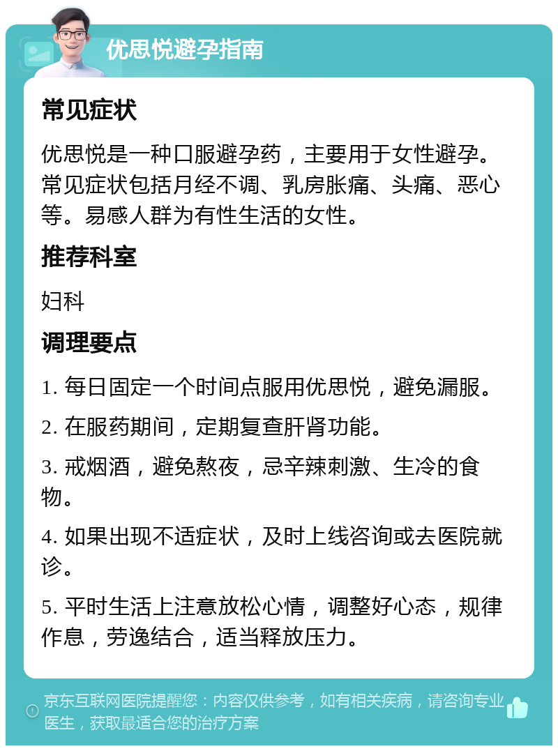 优思悦避孕指南 常见症状 优思悦是一种口服避孕药，主要用于女性避孕。常见症状包括月经不调、乳房胀痛、头痛、恶心等。易感人群为有性生活的女性。 推荐科室 妇科 调理要点 1. 每日固定一个时间点服用优思悦，避免漏服。 2. 在服药期间，定期复查肝肾功能。 3. 戒烟酒，避免熬夜，忌辛辣刺激、生冷的食物。 4. 如果出现不适症状，及时上线咨询或去医院就诊。 5. 平时生活上注意放松心情，调整好心态，规律作息，劳逸结合，适当释放压力。