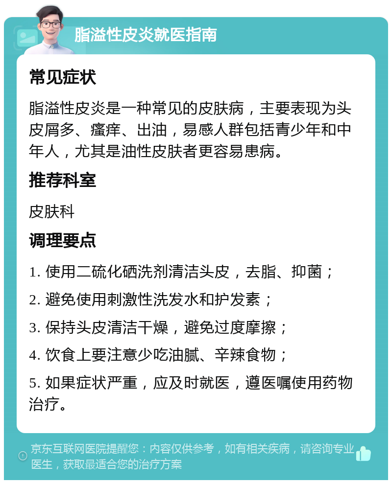 脂溢性皮炎就医指南 常见症状 脂溢性皮炎是一种常见的皮肤病，主要表现为头皮屑多、瘙痒、出油，易感人群包括青少年和中年人，尤其是油性皮肤者更容易患病。 推荐科室 皮肤科 调理要点 1. 使用二硫化硒洗剂清洁头皮，去脂、抑菌； 2. 避免使用刺激性洗发水和护发素； 3. 保持头皮清洁干燥，避免过度摩擦； 4. 饮食上要注意少吃油腻、辛辣食物； 5. 如果症状严重，应及时就医，遵医嘱使用药物治疗。