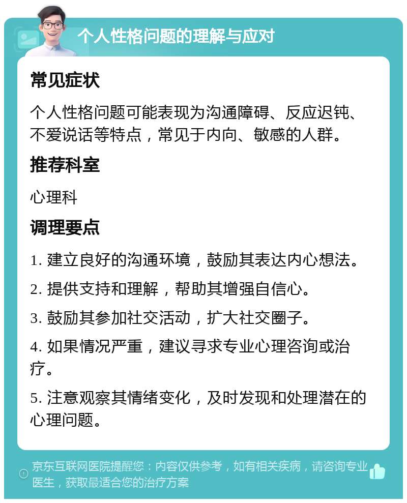 个人性格问题的理解与应对 常见症状 个人性格问题可能表现为沟通障碍、反应迟钝、不爱说话等特点，常见于内向、敏感的人群。 推荐科室 心理科 调理要点 1. 建立良好的沟通环境，鼓励其表达内心想法。 2. 提供支持和理解，帮助其增强自信心。 3. 鼓励其参加社交活动，扩大社交圈子。 4. 如果情况严重，建议寻求专业心理咨询或治疗。 5. 注意观察其情绪变化，及时发现和处理潜在的心理问题。