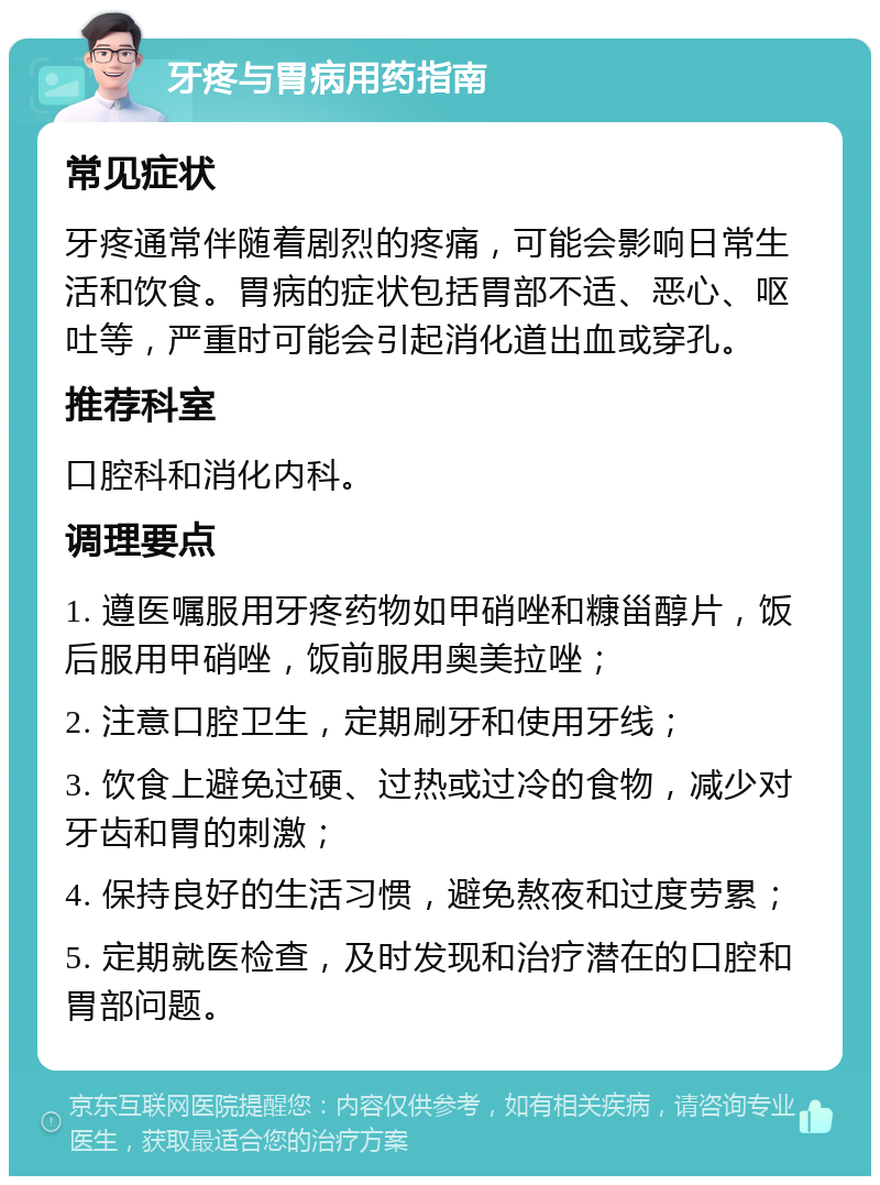 牙疼与胃病用药指南 常见症状 牙疼通常伴随着剧烈的疼痛，可能会影响日常生活和饮食。胃病的症状包括胃部不适、恶心、呕吐等，严重时可能会引起消化道出血或穿孔。 推荐科室 口腔科和消化内科。 调理要点 1. 遵医嘱服用牙疼药物如甲硝唑和糠甾醇片，饭后服用甲硝唑，饭前服用奥美拉唑； 2. 注意口腔卫生，定期刷牙和使用牙线； 3. 饮食上避免过硬、过热或过冷的食物，减少对牙齿和胃的刺激； 4. 保持良好的生活习惯，避免熬夜和过度劳累； 5. 定期就医检查，及时发现和治疗潜在的口腔和胃部问题。