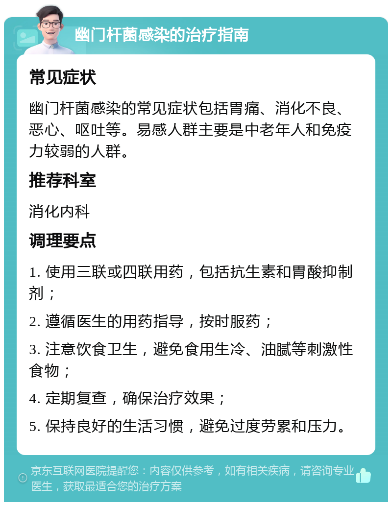 幽门杆菌感染的治疗指南 常见症状 幽门杆菌感染的常见症状包括胃痛、消化不良、恶心、呕吐等。易感人群主要是中老年人和免疫力较弱的人群。 推荐科室 消化内科 调理要点 1. 使用三联或四联用药，包括抗生素和胃酸抑制剂； 2. 遵循医生的用药指导，按时服药； 3. 注意饮食卫生，避免食用生冷、油腻等刺激性食物； 4. 定期复查，确保治疗效果； 5. 保持良好的生活习惯，避免过度劳累和压力。