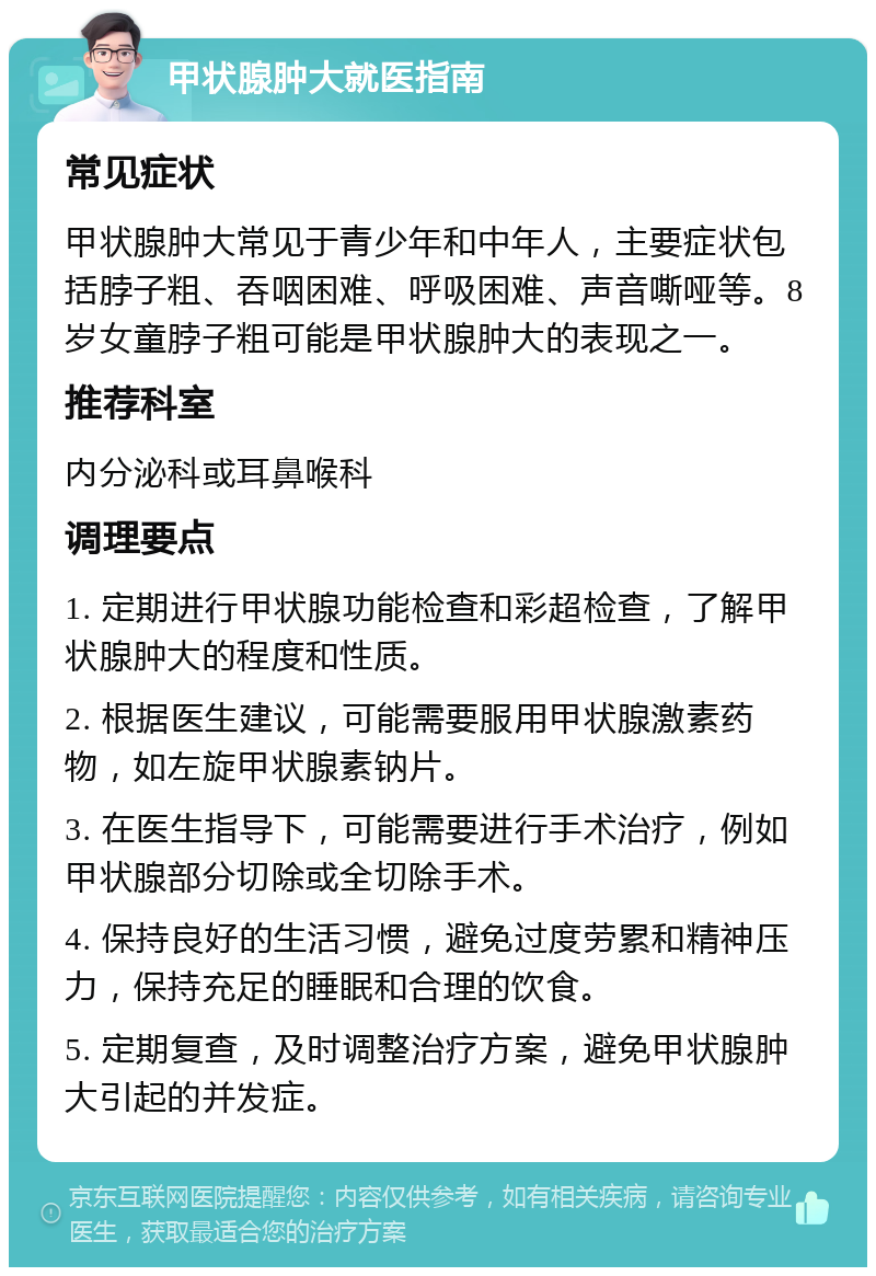 甲状腺肿大就医指南 常见症状 甲状腺肿大常见于青少年和中年人，主要症状包括脖子粗、吞咽困难、呼吸困难、声音嘶哑等。8岁女童脖子粗可能是甲状腺肿大的表现之一。 推荐科室 内分泌科或耳鼻喉科 调理要点 1. 定期进行甲状腺功能检查和彩超检查，了解甲状腺肿大的程度和性质。 2. 根据医生建议，可能需要服用甲状腺激素药物，如左旋甲状腺素钠片。 3. 在医生指导下，可能需要进行手术治疗，例如甲状腺部分切除或全切除手术。 4. 保持良好的生活习惯，避免过度劳累和精神压力，保持充足的睡眠和合理的饮食。 5. 定期复查，及时调整治疗方案，避免甲状腺肿大引起的并发症。