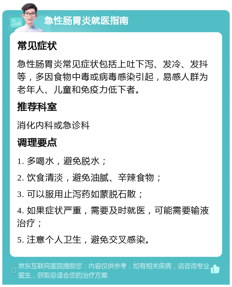 急性肠胃炎就医指南 常见症状 急性肠胃炎常见症状包括上吐下泻、发冷、发抖等，多因食物中毒或病毒感染引起，易感人群为老年人、儿童和免疫力低下者。 推荐科室 消化内科或急诊科 调理要点 1. 多喝水，避免脱水； 2. 饮食清淡，避免油腻、辛辣食物； 3. 可以服用止泻药如蒙脱石散； 4. 如果症状严重，需要及时就医，可能需要输液治疗； 5. 注意个人卫生，避免交叉感染。