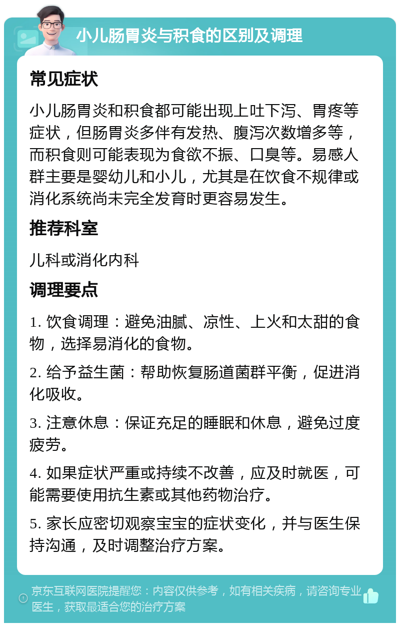 小儿肠胃炎与积食的区别及调理 常见症状 小儿肠胃炎和积食都可能出现上吐下泻、胃疼等症状，但肠胃炎多伴有发热、腹泻次数增多等，而积食则可能表现为食欲不振、口臭等。易感人群主要是婴幼儿和小儿，尤其是在饮食不规律或消化系统尚未完全发育时更容易发生。 推荐科室 儿科或消化内科 调理要点 1. 饮食调理：避免油腻、凉性、上火和太甜的食物，选择易消化的食物。 2. 给予益生菌：帮助恢复肠道菌群平衡，促进消化吸收。 3. 注意休息：保证充足的睡眠和休息，避免过度疲劳。 4. 如果症状严重或持续不改善，应及时就医，可能需要使用抗生素或其他药物治疗。 5. 家长应密切观察宝宝的症状变化，并与医生保持沟通，及时调整治疗方案。