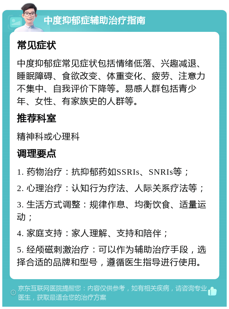 中度抑郁症辅助治疗指南 常见症状 中度抑郁症常见症状包括情绪低落、兴趣减退、睡眠障碍、食欲改变、体重变化、疲劳、注意力不集中、自我评价下降等。易感人群包括青少年、女性、有家族史的人群等。 推荐科室 精神科或心理科 调理要点 1. 药物治疗：抗抑郁药如SSRIs、SNRIs等； 2. 心理治疗：认知行为疗法、人际关系疗法等； 3. 生活方式调整：规律作息、均衡饮食、适量运动； 4. 家庭支持：家人理解、支持和陪伴； 5. 经颅磁刺激治疗：可以作为辅助治疗手段，选择合适的品牌和型号，遵循医生指导进行使用。