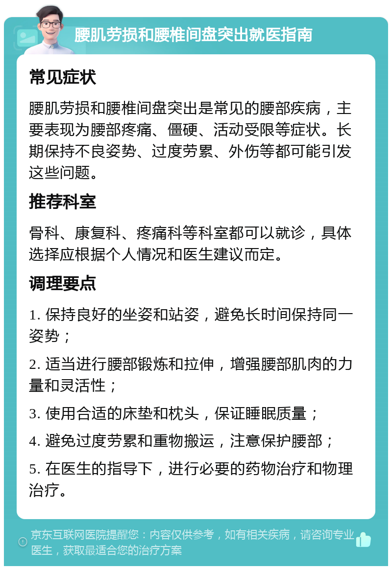 腰肌劳损和腰椎间盘突出就医指南 常见症状 腰肌劳损和腰椎间盘突出是常见的腰部疾病，主要表现为腰部疼痛、僵硬、活动受限等症状。长期保持不良姿势、过度劳累、外伤等都可能引发这些问题。 推荐科室 骨科、康复科、疼痛科等科室都可以就诊，具体选择应根据个人情况和医生建议而定。 调理要点 1. 保持良好的坐姿和站姿，避免长时间保持同一姿势； 2. 适当进行腰部锻炼和拉伸，增强腰部肌肉的力量和灵活性； 3. 使用合适的床垫和枕头，保证睡眠质量； 4. 避免过度劳累和重物搬运，注意保护腰部； 5. 在医生的指导下，进行必要的药物治疗和物理治疗。